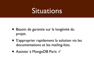 Situations

• Besoin de garantie sur la longévité du
  projet.
• S’approprier rapidement la solution via les
  documentations et les mailing-lists.
• Assister à MongoDB Paris
 