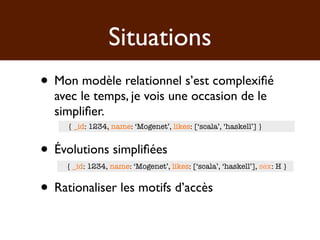 Situations
• Mon modèle relationnel s’est complexiﬁé
  avec le temps, je vois une occasion de le
  simpliﬁer.
     { _id: 1234, name: ‘Mogenet’, likes: [‘scala’, ‘haskell’] }


• Évolutions simpliﬁées
     { _id: 1234, name: ‘Mogenet’, likes: [‘scala’, ‘haskell’], sex: H }


• Rationaliser les motifs d’accès
 