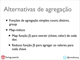@ramalhoorg
Alternativas de agregação
• Funções de agregação simples:
• count, distinct, group
• Map-reduce
• map: função JS para extrair (chave, valor) de cada
doc
• reduce: função JS para agregar os valores para
cada chave