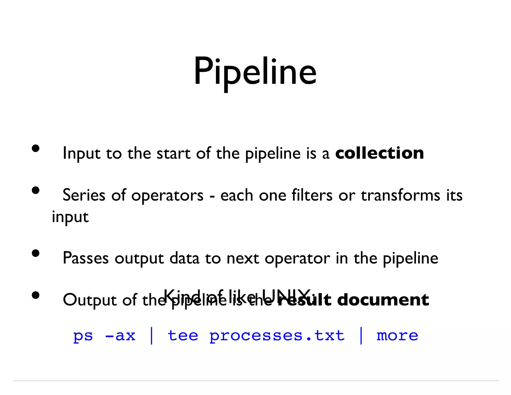 Pipeline Input to the start of the pipeline is a collection Series of operators - each one filters or transforms its input Passes output data to next operator in the pipeline Output of the pipeline is the result document • • • • ps -ax | tee processes.txt | more Kind of like UNIX: 