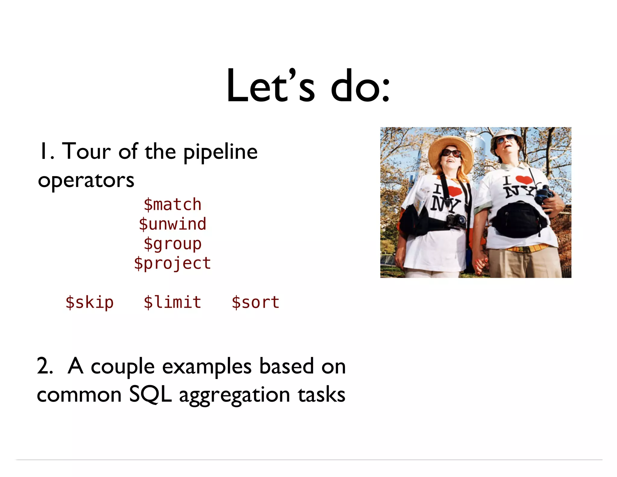 Let’s do: 1. Tour of the pipeline operators 2. A couple examples based on common SQL aggregation tasks $match $unwind $group $project $skip $limit $sort 