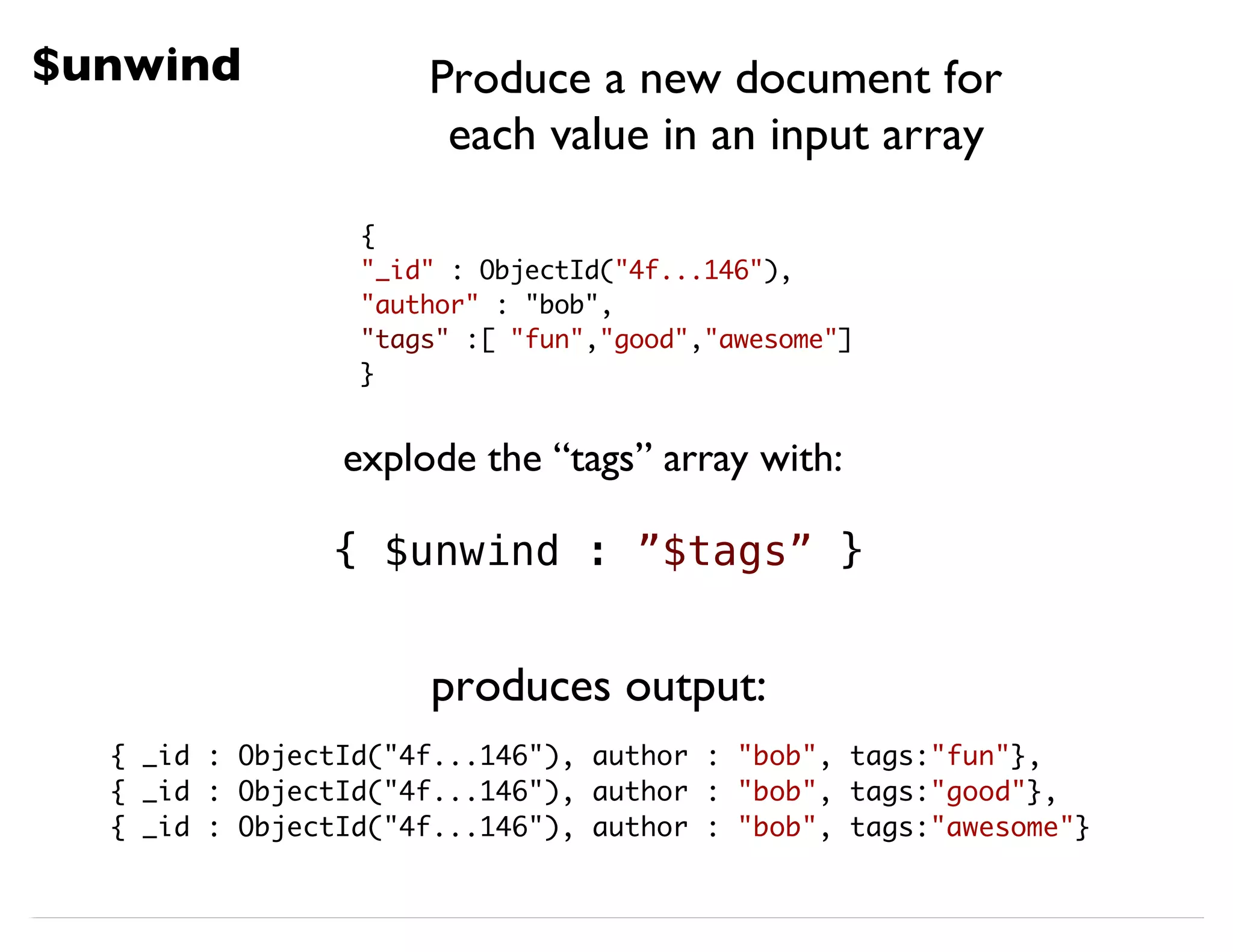 $unwind { "_id" : ObjectId("4f...146"), "author" : "bob", "tags" :[ "fun","good","awesome"] } explode the “tags” array with: { $unwind : ”$tags” } { _id : ObjectId("4f...146"), author : "bob", tags:"fun"}, { _id : ObjectId("4f...146"), author : "bob", tags:"good"}, { _id : ObjectId("4f...146"), author : "bob", tags:"awesome"} produces output: Produce a new document for each value in an input array 