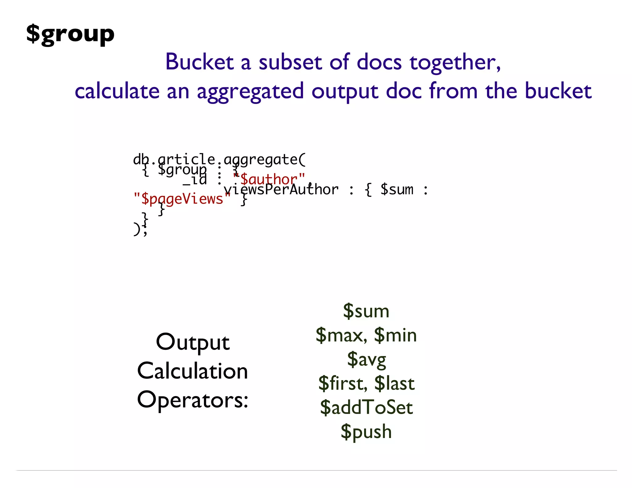 Bucket a subset of docs together, calculate an aggregated output doc from the bucket $sum $max, $min $avg $first, $last $addToSet $push db.article.aggregate( { $group : { _id : "$author", viewsPerAuthor : { $sum : "$pageViews" } } } ); $group Output Calculation Operators: 