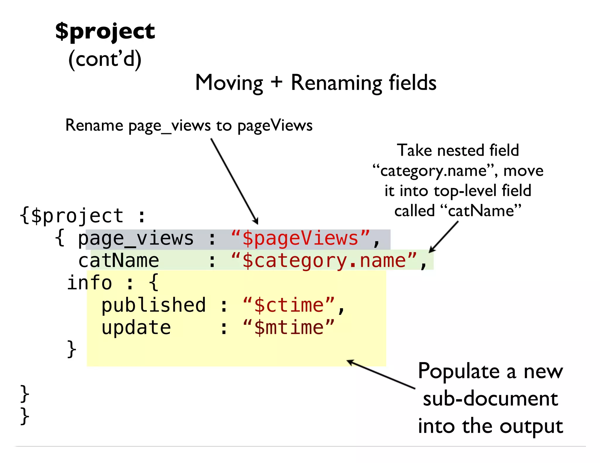 Moving + Renaming fields {$project : { page_views : “$pageViews”, catName : “$category.name”, info : { published : “$ctime”, update : “$mtime” } } } Rename page_views to pageViews Take nested field “category.name”, move it into top-level field called “catName” Populate a new sub-document into the output $project (cont’d) 