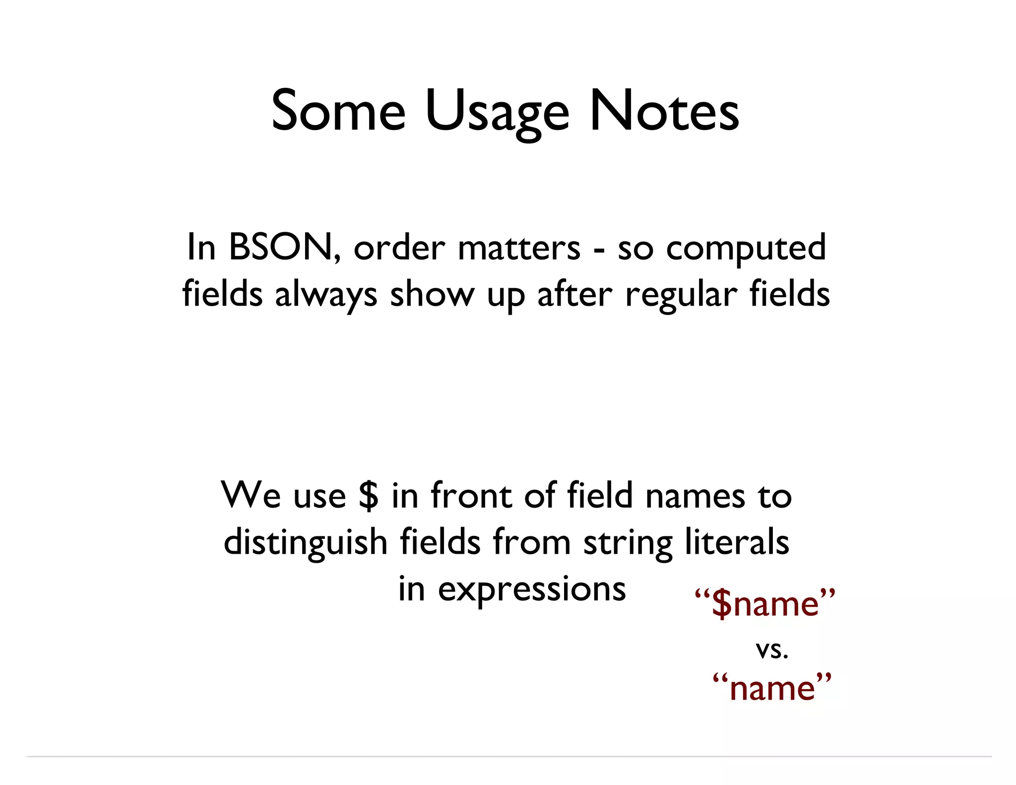 Some Usage Notes In BSON, order matters - so computed fields always show up after regular fields We use $ in front of field names to distinguish fields from string literals in expressions “$name” “name” vs. 