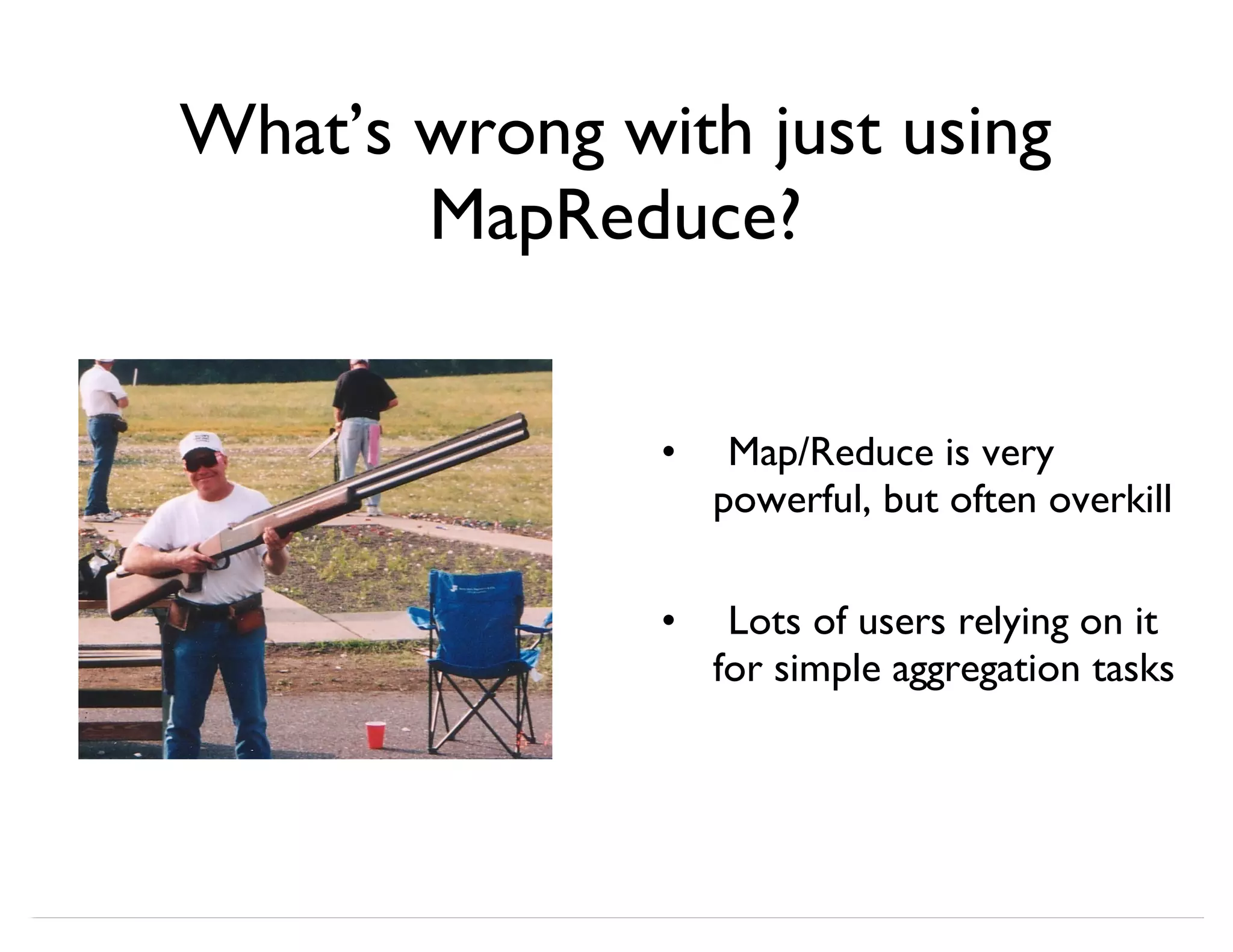 What’s wrong with just using MapReduce? Map/Reduce is very powerful, but often overkill Lots of users relying on it for simple aggregation tasks • • 