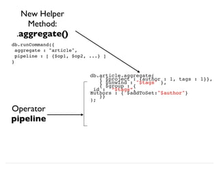 db.article.aggregate(
{ $project : {author : 1, tags : 1}},
{ $unwind : "$tags" },
{ $group : {
_id : “$tags”,
authors : { $addToSet:"$author"}
}}
);
New Helper
Method:
.aggregate()
Operator
pipeline
db.runCommand({
aggregate : "article",
pipeline : [ {$op1, $op2, ...} ]
}
 