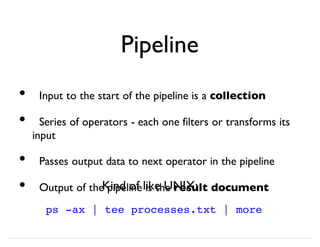 Pipeline
Input to the start of the pipeline is a collection
Series of operators - each one filters or transforms its
input
Passes output data to next operator in the pipeline
Output of the pipeline is the result document
•
•
•
•
ps -ax | tee processes.txt | more
Kind of like UNIX:
 