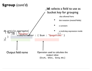 db.article.aggregate(
{ $group : {
_id : "$author",
viewsPerAuthor : { $sum : "$pageViews" }
}
}
);
_id: selects a field to use as
bucket key for grouping
Output field name Operation used to calculate the
output value
($sum, $max, $avg, etc.)
$group (cont’d)
dot notation (nested fields)
a constant
a multi-key expression inside
{...}
•
•
•
also allowed here:
 