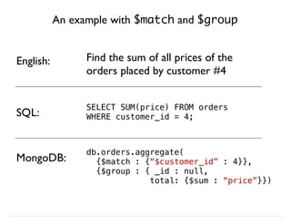 An example with $match and $group
SELECT SUM(price) FROM orders
WHERE customer_id = 4;
MongoDB:
SQL:
db.orders.aggregate(
{$match : {“$customer_id” : 4}},
{$group : { _id : null,
total: {$sum : “price”}})
English: Find the sum of all prices of the
orders placed by customer #4
 