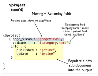 Moving + Renaming fields
{$project :
{ page_views : “$pageViews”,
catName : “$category.name”,
info : {
published : “$ctime”,
update : “$mtime”
}
}
}
Rename page_views to pageViews
Take nested field
“category.name”, move
it into top-level field
called “catName”
Populate a new
sub-document
into the output
$project
(cont’d)
 