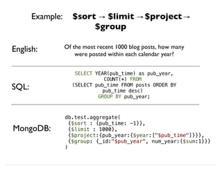 Example: $sort → $limit → $project→
$group
MongoDB:
SQL:
English: Of the most recent 1000 blog posts, how many
were posted within each calendar year?
SELECT YEAR(pub_time) as pub_year,
COUNT(*) FROM
(SELECT pub_time FROM posts ORDER BY
pub_time desc)
GROUP BY pub_year;
db.test.aggregate(
{$sort : {pub_time: -1}},
{$limit : 1000},
{$project:{pub_year:{$year:["$pub_time"]}}},
{$group: {_id:"$pub_year", num_year:{$sum:1}}}
)
 