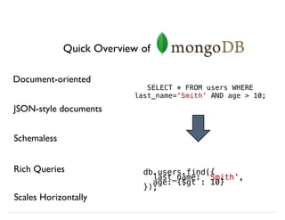 Quick Overview of
Document-oriented
Schemaless
JSON-style documents
Rich Queries
Scales Horizontally
db.users.find({
last_name: 'Smith',
age: {$gt : 10}
});
SELECT * FROM users WHERE
last_name=‘Smith’ AND age > 10;
 