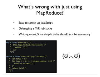 What’s wrong with just using
MapReduce?
Easy to screw up JavaScript
Debugging a M/R job sucks
Writing more JS for simple tasks should not be necessary
•
•
•
(ಠ︿ಠ)
 