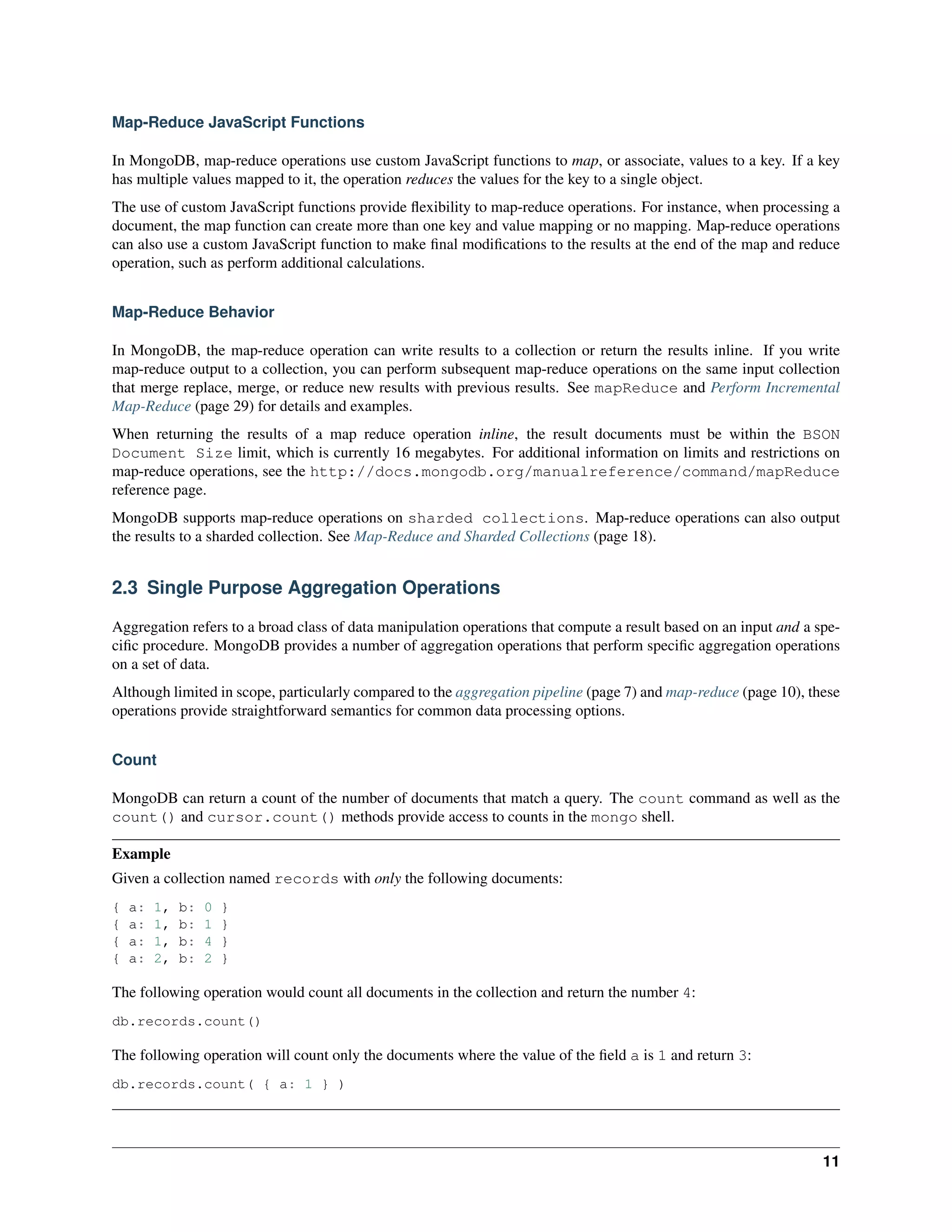 Map-Reduce JavaScript Functions 
In MongoDB, map-reduce operations use custom JavaScript functions to map, or associate, values to a key. If a key 
has multiple values mapped to it, the operation reduces the values for the key to a single object. 
The use of custom JavaScript functions provide flexibility to map-reduce operations. For instance, when processing a 
document, the map function can create more than one key and value mapping or no mapping. Map-reduce operations 
can also use a custom JavaScript function to make final modifications to the results at the end of the map and reduce 
operation, such as perform additional calculations. 
Map-Reduce Behavior 
In MongoDB, the map-reduce operation can write results to a collection or return the results inline. If you write 
map-reduce output to a collection, you can perform subsequent map-reduce operations on the same input collection 
that merge replace, merge, or reduce new results with previous results. See mapReduce and Perform Incremental 
Map-Reduce (page 29) for details and examples. 
When returning the results of a map reduce operation inline, the result documents must be within the BSON 
Document Size limit, which is currently 16 megabytes. For additional information on limits and restrictions on 
map-reduce operations, see the http://docs.mongodb.org/manualreference/command/mapReduce 
reference page. 
MongoDB supports map-reduce operations on sharded collections. Map-reduce operations can also output 
the results to a sharded collection. See Map-Reduce and Sharded Collections (page 18). 
2.3 Single Purpose Aggregation Operations 
Aggregation refers to a broad class of data manipulation operations that compute a result based on an input and a spe-cific 
procedure. MongoDB provides a number of aggregation operations that perform specific aggregation operations 
on a set of data. 
Although limited in scope, particularly compared to the aggregation pipeline (page 7) and map-reduce (page 10), these 
operations provide straightforward semantics for common data processing options. 
Count 
MongoDB can return a count of the number of documents that match a query. The count command as well as the 
count() and cursor.count() methods provide access to counts in the mongo shell. 
Example 
Given a collection named records with only the following documents: 
{ a: 1, b: 0 } 
{ a: 1, b: 1 } 
{ a: 1, b: 4 } 
{ a: 2, b: 2 } 
The following operation would count all documents in the collection and return the number 4: 
db.records.count() 
The following operation will count only the documents where the value of the field a is 1 and return 3: 
db.records.count( { a: 1 } ) 
11 
 