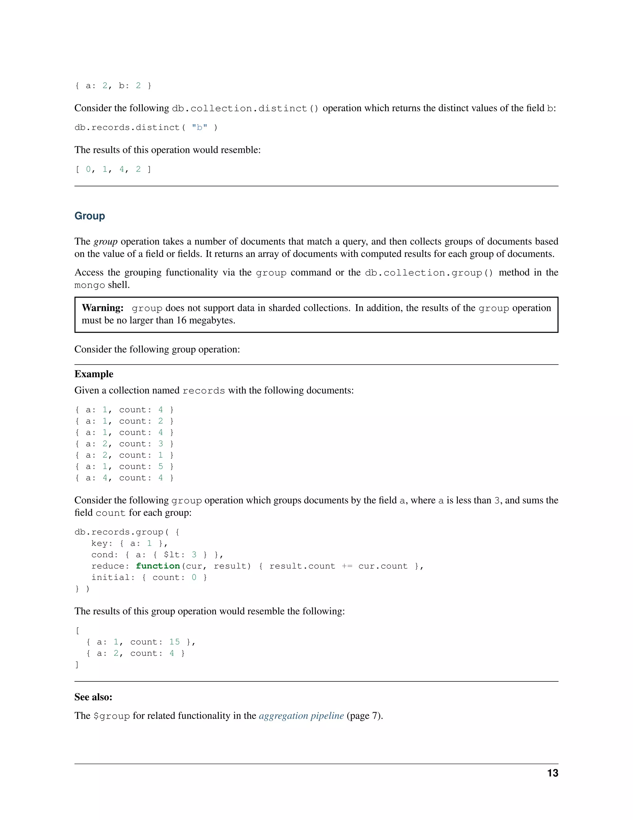 { a: 2, b: 2 } 
Consider the following db.collection.distinct() operation which returns the distinct values of the field b: 
db.records.distinct( "b" ) 
The results of this operation would resemble: 
[ 0, 1, 4, 2 ] 
Group 
The group operation takes a number of documents that match a query, and then collects groups of documents based 
on the value of a field or fields. It returns an array of documents with computed results for each group of documents. 
Access the grouping functionality via the group command or the db.collection.group() method in the 
mongo shell. 
Warning: group does not support data in sharded collections. In addition, the results of the group operation 
must be no larger than 16 megabytes. 
Consider the following group operation: 
Example 
Given a collection named records with the following documents: 
{ a: 1, count: 4 } 
{ a: 1, count: 2 } 
{ a: 1, count: 4 } 
{ a: 2, count: 3 } 
{ a: 2, count: 1 } 
{ a: 1, count: 5 } 
{ a: 4, count: 4 } 
Consider the following group operation which groups documents by the field a, where a is less than 3, and sums the 
field count for each group: 
db.records.group( { 
key: { a: 1 }, 
cond: { a: { $lt: 3 } }, 
reduce: function(cur, result) { result.count += cur.count }, 
initial: { count: 0 } 
} ) 
The results of this group operation would resemble the following: 
[ 
{ a: 1, count: 15 }, 
{ a: 2, count: 4 } 
] 
See also: 
The $group for related functionality in the aggregation pipeline (page 7). 
13 
 