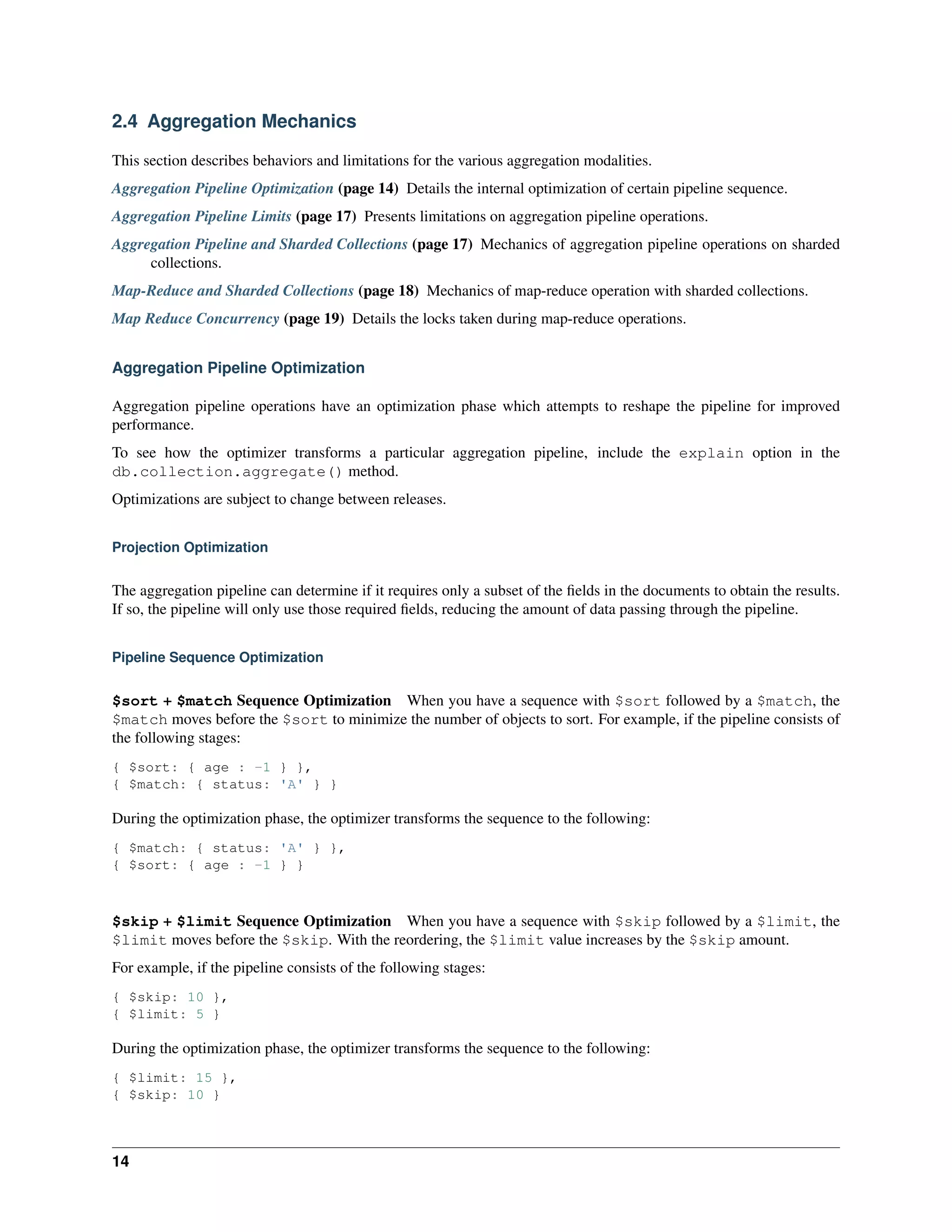 2.4 Aggregation Mechanics 
This section describes behaviors and limitations for the various aggregation modalities. 
Aggregation Pipeline Optimization (page 14) Details the internal optimization of certain pipeline sequence. 
Aggregation Pipeline Limits (page 17) Presents limitations on aggregation pipeline operations. 
Aggregation Pipeline and Sharded Collections (page 17) Mechanics of aggregation pipeline operations on sharded 
collections. 
Map-Reduce and Sharded Collections (page 18) Mechanics of map-reduce operation with sharded collections. 
Map Reduce Concurrency (page 19) Details the locks taken during map-reduce operations. 
Aggregation Pipeline Optimization 
Aggregation pipeline operations have an optimization phase which attempts to reshape the pipeline for improved 
performance. 
To see how the optimizer transforms a particular aggregation pipeline, include the explain option in the 
db.collection.aggregate() method. 
Optimizations are subject to change between releases. 
Projection Optimization 
The aggregation pipeline can determine if it requires only a subset of the fields in the documents to obtain the results. 
If so, the pipeline will only use those required fields, reducing the amount of data passing through the pipeline. 
Pipeline Sequence Optimization 
$sort + $match Sequence Optimization When you have a sequence with $sort followed by a $match, the 
$match moves before the $sort to minimize the number of objects to sort. For example, if the pipeline consists of 
the following stages: 
{ $sort: { age : -1 } }, 
{ $match: { status: 'A' } } 
During the optimization phase, the optimizer transforms the sequence to the following: 
{ $match: { status: 'A' } }, 
{ $sort: { age : -1 } } 
$skip + $limit Sequence Optimization When you have a sequence with $skip followed by a $limit, the 
$limit moves before the $skip. With the reordering, the $limit value increases by the $skip amount. 
For example, if the pipeline consists of the following stages: 
{ $skip: 10 }, 
{ $limit: 5 } 
During the optimization phase, the optimizer transforms the sequence to the following: 
{ $limit: 15 }, 
{ $skip: 10 } 
14 
 
