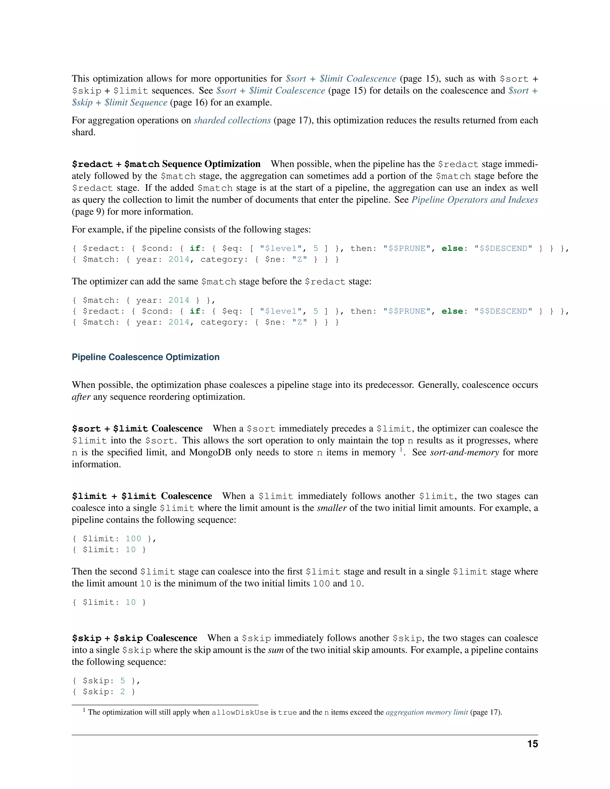 This optimization allows for more opportunities for $sort + $limit Coalescence (page 15), such as with $sort + 
$skip + $limit sequences. See $sort + $limit Coalescence (page 15) for details on the coalescence and $sort + 
$skip + $limit Sequence (page 16) for an example. 
For aggregation operations on sharded collections (page 17), this optimization reduces the results returned from each 
shard. 
$redact + $match Sequence Optimization When possible, when the pipeline has the $redact stage immedi-ately 
followed by the $match stage, the aggregation can sometimes add a portion of the $match stage before the 
$redact stage. If the added $match stage is at the start of a pipeline, the aggregation can use an index as well 
as query the collection to limit the number of documents that enter the pipeline. See Pipeline Operators and Indexes 
(page 9) for more information. 
For example, if the pipeline consists of the following stages: 
{ $redact: { $cond: { if: { $eq: [ "$level", 5 ] }, then: "$$PRUNE", else: "$$DESCEND" } } }, 
{ $match: { year: 2014, category: { $ne: "Z" } } } 
The optimizer can add the same $match stage before the $redact stage: 
{ $match: { year: 2014 } }, 
{ $redact: { $cond: { if: { $eq: [ "$level", 5 ] }, then: "$$PRUNE", else: "$$DESCEND" } } }, 
{ $match: { year: 2014, category: { $ne: "Z" } } } 
Pipeline Coalescence Optimization 
When possible, the optimization phase coalesces a pipeline stage into its predecessor. Generally, coalescence occurs 
after any sequence reordering optimization. 
$sort + $limit Coalescence When a $sort immediately precedes a $limit, the optimizer can coalesce the 
$limit into the $sort. This allows the sort operation to only maintain the top n results as it progresses, where 
n is the specified limit, and MongoDB only needs to store n items in memory 1. See sort-and-memory for more 
information. 
$limit + $limit Coalescence When a $limit immediately follows another $limit, the two stages can 
coalesce into a single $limit where the limit amount is the smaller of the two initial limit amounts. For example, a 
pipeline contains the following sequence: 
{ $limit: 100 }, 
{ $limit: 10 } 
Then the second $limit stage can coalesce into the first $limit stage and result in a single $limit stage where 
the limit amount 10 is the minimum of the two initial limits 100 and 10. 
{ $limit: 10 } 
$skip + $skip Coalescence When a $skip immediately follows another $skip, the two stages can coalesce 
into a single $skip where the skip amount is the sum of the two initial skip amounts. For example, a pipeline contains 
the following sequence: 
{ $skip: 5 }, 
{ $skip: 2 } 
1 The optimization will still apply when allowDiskUse is true and the n items exceed the aggregation memory limit (page 17). 
15 
 