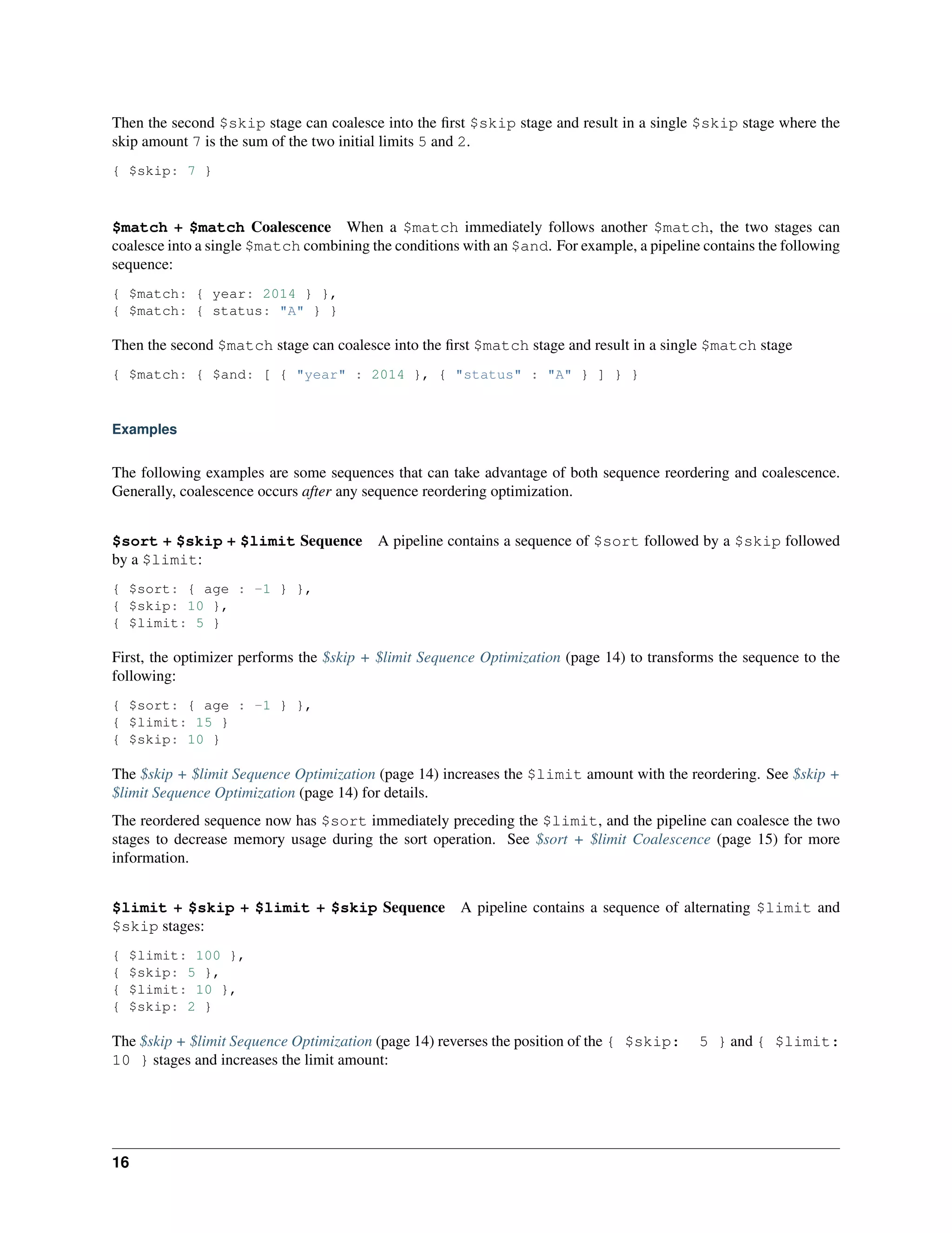 Then the second $skip stage can coalesce into the first $skip stage and result in a single $skip stage where the 
skip amount 7 is the sum of the two initial limits 5 and 2. 
{ $skip: 7 } 
$match + $match Coalescence When a $match immediately follows another $match, the two stages can 
coalesce into a single $match combining the conditions with an $and. For example, a pipeline contains the following 
sequence: 
{ $match: { year: 2014 } }, 
{ $match: { status: "A" } } 
Then the second $match stage can coalesce into the first $match stage and result in a single $match stage 
{ $match: { $and: [ { "year" : 2014 }, { "status" : "A" } ] } } 
Examples 
The following examples are some sequences that can take advantage of both sequence reordering and coalescence. 
Generally, coalescence occurs after any sequence reordering optimization. 
$sort + $skip + $limit Sequence A pipeline contains a sequence of $sort followed by a $skip followed 
by a $limit: 
{ $sort: { age : -1 } }, 
{ $skip: 10 }, 
{ $limit: 5 } 
First, the optimizer performs the $skip + $limit Sequence Optimization (page 14) to transforms the sequence to the 
following: 
{ $sort: { age : -1 } }, 
{ $limit: 15 } 
{ $skip: 10 } 
The $skip + $limit Sequence Optimization (page 14) increases the $limit amount with the reordering. See $skip + 
$limit Sequence Optimization (page 14) for details. 
The reordered sequence now has $sort immediately preceding the $limit, and the pipeline can coalesce the two 
stages to decrease memory usage during the sort operation. See $sort + $limit Coalescence (page 15) for more 
information. 
$limit + $skip + $limit + $skip Sequence A pipeline contains a sequence of alternating $limit and 
$skip stages: 
{ $limit: 100 }, 
{ $skip: 5 }, 
{ $limit: 10 }, 
{ $skip: 2 } 
The $skip + $limit Sequence Optimization (page 14) reverses the position of the { $skip: 5 } and { $limit: 
10 } stages and increases the limit amount: 
16 
 