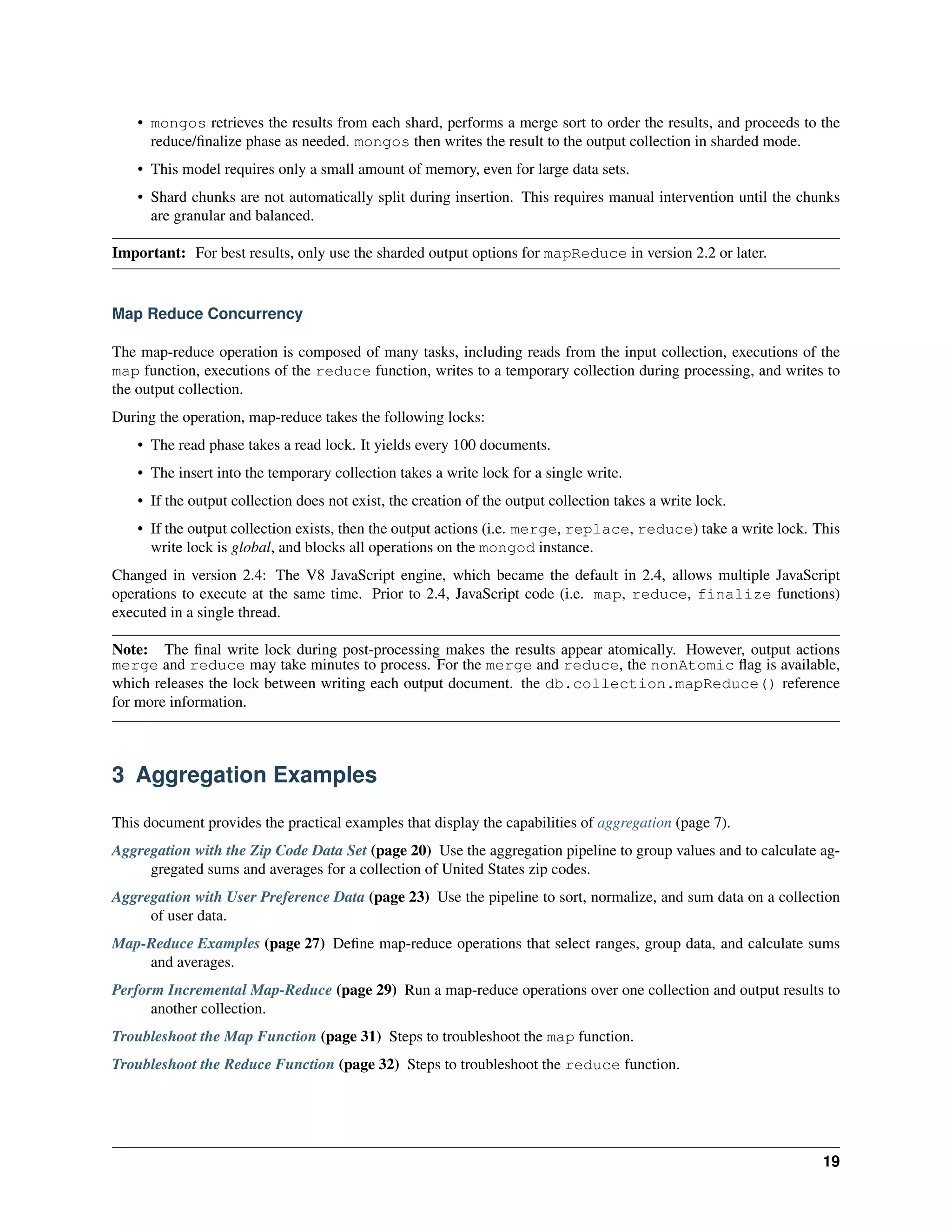 • mongos retrieves the results from each shard, performs a merge sort to order the results, and proceeds to the 
reduce/finalize phase as needed. mongos then writes the result to the output collection in sharded mode. 
• This model requires only a small amount of memory, even for large data sets. 
• Shard chunks are not automatically split during insertion. This requires manual intervention until the chunks 
are granular and balanced. 
Important: For best results, only use the sharded output options for mapReduce in version 2.2 or later. 
Map Reduce Concurrency 
The map-reduce operation is composed of many tasks, including reads from the input collection, executions of the 
map function, executions of the reduce function, writes to a temporary collection during processing, and writes to 
the output collection. 
During the operation, map-reduce takes the following locks: 
• The read phase takes a read lock. It yields every 100 documents. 
• The insert into the temporary collection takes a write lock for a single write. 
• If the output collection does not exist, the creation of the output collection takes a write lock. 
• If the output collection exists, then the output actions (i.e. merge, replace, reduce) take a write lock. This 
write lock is global, and blocks all operations on the mongod instance. 
Changed in version 2.4: The V8 JavaScript engine, which became the default in 2.4, allows multiple JavaScript 
operations to execute at the same time. Prior to 2.4, JavaScript code (i.e. map, reduce, finalize functions) 
executed in a single thread. 
Note: The final write lock during post-processing makes the results appear atomically. However, output actions 
merge and reduce may take minutes to process. For the merge and reduce, the nonAtomic flag is available, 
which releases the lock between writing each output document. the db.collection.mapReduce() reference 
for more information. 
3 Aggregation Examples 
This document provides the practical examples that display the capabilities of aggregation (page 7). 
Aggregation with the Zip Code Data Set (page 20) Use the aggregation pipeline to group values and to calculate ag-gregated 
sums and averages for a collection of United States zip codes. 
Aggregation with User Preference Data (page 23) Use the pipeline to sort, normalize, and sum data on a collection 
of user data. 
Map-Reduce Examples (page 27) Define map-reduce operations that select ranges, group data, and calculate sums 
and averages. 
Perform Incremental Map-Reduce (page 29) Run a map-reduce operations over one collection and output results to 
another collection. 
Troubleshoot the Map Function (page 31) Steps to troubleshoot the map function. 
Troubleshoot the Reduce Function (page 32) Steps to troubleshoot the reduce function. 
19 
 