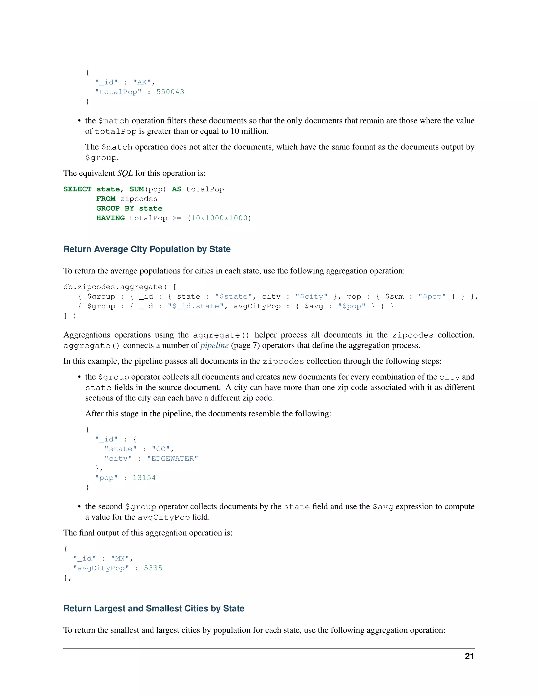 { 
"_id" : "AK", 
"totalPop" : 550043 
} 
• the $match operation filters these documents so that the only documents that remain are those where the value 
of totalPop is greater than or equal to 10 million. 
The $match operation does not alter the documents, which have the same format as the documents output by 
$group. 
The equivalent SQL for this operation is: 
SELECT state, SUM(pop) AS totalPop 
FROM zipcodes 
GROUP BY state 
HAVING totalPop >= (10*1000*1000) 
Return Average City Population by State 
To return the average populations for cities in each state, use the following aggregation operation: 
db.zipcodes.aggregate( [ 
{ $group : { _id : { state : "$state", city : "$city" }, pop : { $sum : "$pop" } } }, 
{ $group : { _id : "$_id.state", avgCityPop : { $avg : "$pop" } } } 
] ) 
Aggregations operations using the aggregate() helper process all documents in the zipcodes collection. 
aggregate() connects a number of pipeline (page 7) operators that define the aggregation process. 
In this example, the pipeline passes all documents in the zipcodes collection through the following steps: 
• the $group operator collects all documents and creates new documents for every combination of the city and 
state fields in the source document. A city can have more than one zip code associated with it as different 
sections of the city can each have a different zip code. 
After this stage in the pipeline, the documents resemble the following: 
{ 
"_id" : { 
"state" : "CO", 
"city" : "EDGEWATER" 
}, 
"pop" : 13154 
} 
• the second $group operator collects documents by the state field and use the $avg expression to compute 
a value for the avgCityPop field. 
The final output of this aggregation operation is: 
{ 
"_id" : "MN", 
"avgCityPop" : 5335 
}, 
Return Largest and Smallest Cities by State 
To return the smallest and largest cities by population for each state, use the following aggregation operation: 
21 
 