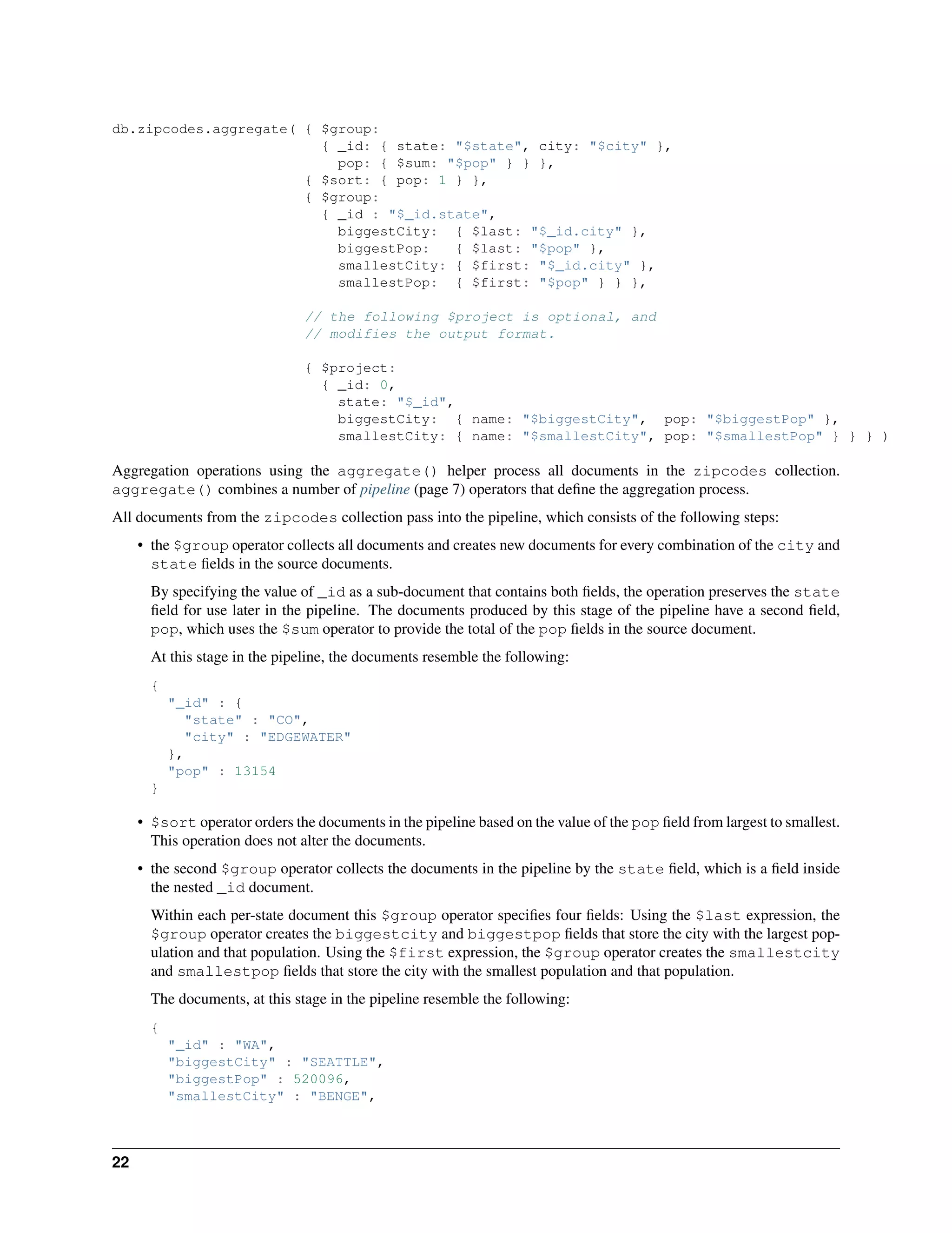 db.zipcodes.aggregate( { $group: 
{ _id: { state: "$state", city: "$city" }, 
pop: { $sum: "$pop" } } }, 
{ $sort: { pop: 1 } }, 
{ $group: 
{ _id : "$_id.state", 
biggestCity: { $last: "$_id.city" }, 
biggestPop: { $last: "$pop" }, 
smallestCity: { $first: "$_id.city" }, 
smallestPop: { $first: "$pop" } } }, 
// the following $project is optional, and 
// modifies the output format. 
{ $project: 
{ _id: 0, 
state: "$_id", 
biggestCity: { name: "$biggestCity", pop: "$biggestPop" }, 
smallestCity: { name: "$smallestCity", pop: "$smallestPop" } } } ) 
Aggregation operations using the aggregate() helper process all documents in the zipcodes collection. 
aggregate() combines a number of pipeline (page 7) operators that define the aggregation process. 
All documents from the zipcodes collection pass into the pipeline, which consists of the following steps: 
• the $group operator collects all documents and creates new documents for every combination of the city and 
state fields in the source documents. 
By specifying the value of _id as a sub-document that contains both fields, the operation preserves the state 
field for use later in the pipeline. The documents produced by this stage of the pipeline have a second field, 
pop, which uses the $sum operator to provide the total of the pop fields in the source document. 
At this stage in the pipeline, the documents resemble the following: 
{ 
"_id" : { 
"state" : "CO", 
"city" : "EDGEWATER" 
}, 
"pop" : 13154 
} 
• $sort operator orders the documents in the pipeline based on the value of the pop field from largest to smallest. 
This operation does not alter the documents. 
• the second $group operator collects the documents in the pipeline by the state field, which is a field inside 
the nested _id document. 
Within each per-state document this $group operator specifies four fields: Using the $last expression, the 
$group operator creates the biggestcity and biggestpop fields that store the city with the largest pop-ulation 
and that population. Using the $first expression, the $group operator creates the smallestcity 
and smallestpop fields that store the city with the smallest population and that population. 
The documents, at this stage in the pipeline resemble the following: 
{ 
"_id" : "WA", 
"biggestCity" : "SEATTLE", 
"biggestPop" : 520096, 
"smallestCity" : "BENGE", 
22 
 