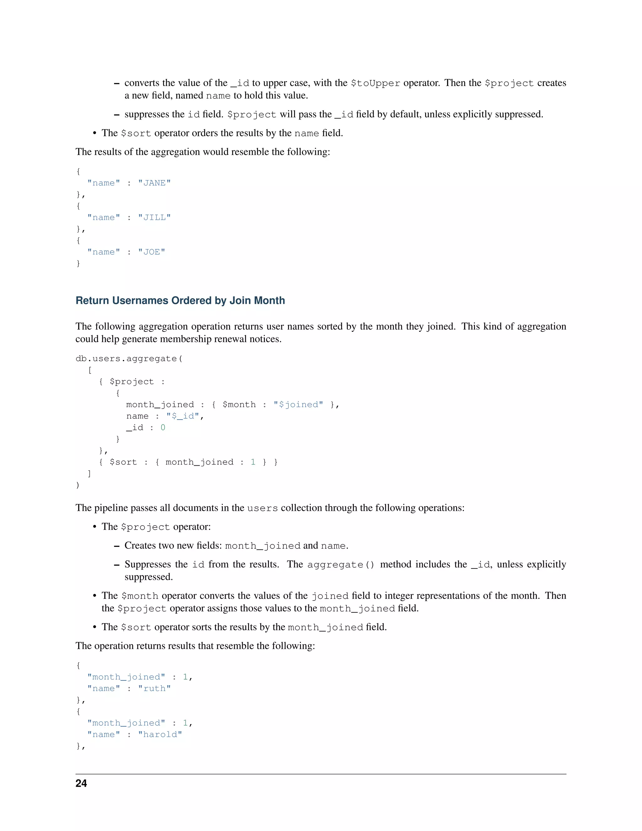 – converts the value of the _id to upper case, with the $toUpper operator. Then the $project creates 
a new field, named name to hold this value. 
– suppresses the id field. $project will pass the _id field by default, unless explicitly suppressed. 
• The $sort operator orders the results by the name field. 
The results of the aggregation would resemble the following: 
{ 
"name" : "JANE" 
}, 
{ 
"name" : "JILL" 
}, 
{ 
"name" : "JOE" 
} 
Return Usernames Ordered by Join Month 
The following aggregation operation returns user names sorted by the month they joined. This kind of aggregation 
could help generate membership renewal notices. 
db.users.aggregate( 
[ 
{ $project : 
{ 
month_joined : { $month : "$joined" }, 
name : "$_id", 
_id : 0 
} 
}, 
{ $sort : { month_joined : 1 } } 
] 
) 
The pipeline passes all documents in the users collection through the following operations: 
• The $project operator: 
– Creates two new fields: month_joined and name. 
– Suppresses the id from the results. The aggregate() method includes the _id, unless explicitly 
suppressed. 
• The $month operator converts the values of the joined field to integer representations of the month. Then 
the $project operator assigns those values to the month_joined field. 
• The $sort operator sorts the results by the month_joined field. 
The operation returns results that resemble the following: 
{ 
"month_joined" : 1, 
"name" : "ruth" 
}, 
{ 
"month_joined" : 1, 
"name" : "harold" 
}, 
24 
 