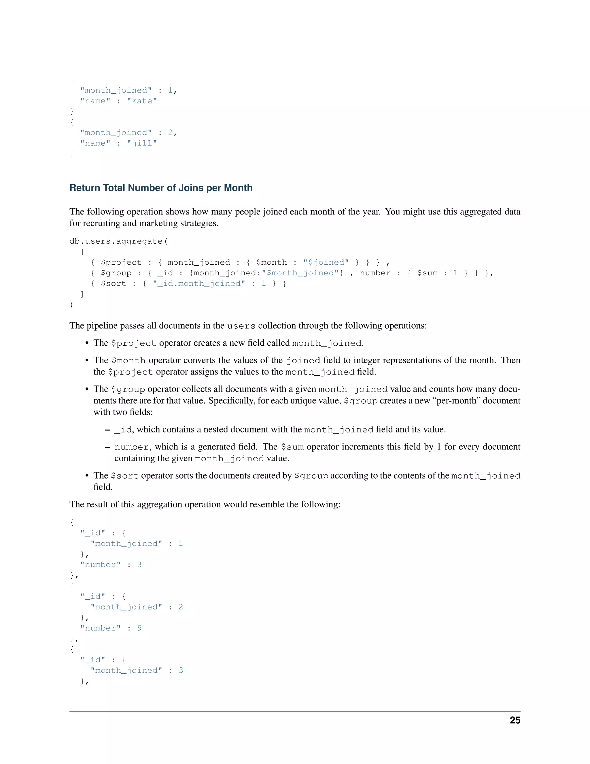 { 
"month_joined" : 1, 
"name" : "kate" 
} 
{ 
"month_joined" : 2, 
"name" : "jill" 
} 
Return Total Number of Joins per Month 
The following operation shows how many people joined each month of the year. You might use this aggregated data 
for recruiting and marketing strategies. 
db.users.aggregate( 
[ 
{ $project : { month_joined : { $month : "$joined" } } } , 
{ $group : { _id : {month_joined:"$month_joined"} , number : { $sum : 1 } } }, 
{ $sort : { "_id.month_joined" : 1 } } 
] 
) 
The pipeline passes all documents in the users collection through the following operations: 
• The $project operator creates a new field called month_joined. 
• The $month operator converts the values of the joined field to integer representations of the month. Then 
the $project operator assigns the values to the month_joined field. 
• The $group operator collects all documents with a given month_joined value and counts how many docu-ments 
there are for that value. Specifically, for each unique value, $group creates a new “per-month” document 
with two fields: 
– _id, which contains a nested document with the month_joined field and its value. 
– number, which is a generated field. The $sum operator increments this field by 1 for every document 
containing the given month_joined value. 
• The $sort operator sorts the documents created by $group according to the contents of the month_joined 
field. 
The result of this aggregation operation would resemble the following: 
{ 
"_id" : { 
"month_joined" : 1 
}, 
"number" : 3 
}, 
{ 
"_id" : { 
"month_joined" : 2 
}, 
"number" : 9 
}, 
{ 
"_id" : { 
"month_joined" : 3 
}, 
25 
 