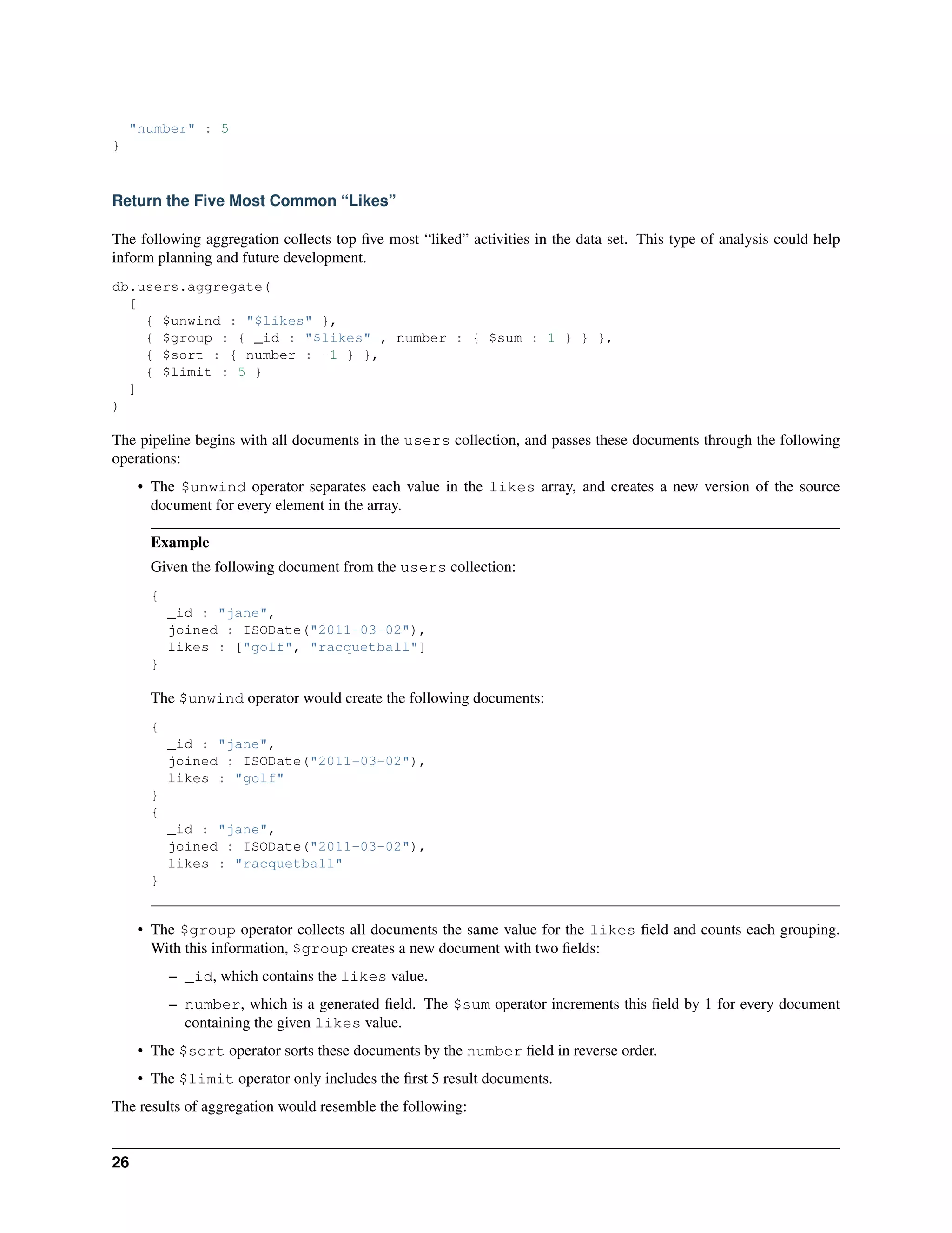 "number" : 5 
} 
Return the Five Most Common “Likes” 
The following aggregation collects top five most “liked” activities in the data set. This type of analysis could help 
inform planning and future development. 
db.users.aggregate( 
[ 
{ $unwind : "$likes" }, 
{ $group : { _id : "$likes" , number : { $sum : 1 } } }, 
{ $sort : { number : -1 } }, 
{ $limit : 5 } 
] 
) 
The pipeline begins with all documents in the users collection, and passes these documents through the following 
operations: 
• The $unwind operator separates each value in the likes array, and creates a new version of the source 
document for every element in the array. 
Example 
Given the following document from the users collection: 
{ 
_id : "jane", 
joined : ISODate("2011-03-02"), 
likes : ["golf", "racquetball"] 
} 
The $unwind operator would create the following documents: 
{ 
_id : "jane", 
joined : ISODate("2011-03-02"), 
likes : "golf" 
} 
{ 
_id : "jane", 
joined : ISODate("2011-03-02"), 
likes : "racquetball" 
} 
• The $group operator collects all documents the same value for the likes field and counts each grouping. 
With this information, $group creates a new document with two fields: 
– _id, which contains the likes value. 
– number, which is a generated field. The $sum operator increments this field by 1 for every document 
containing the given likes value. 
• The $sort operator sorts these documents by the number field in reverse order. 
• The $limit operator only includes the first 5 result documents. 
The results of aggregation would resemble the following: 
26 
 
