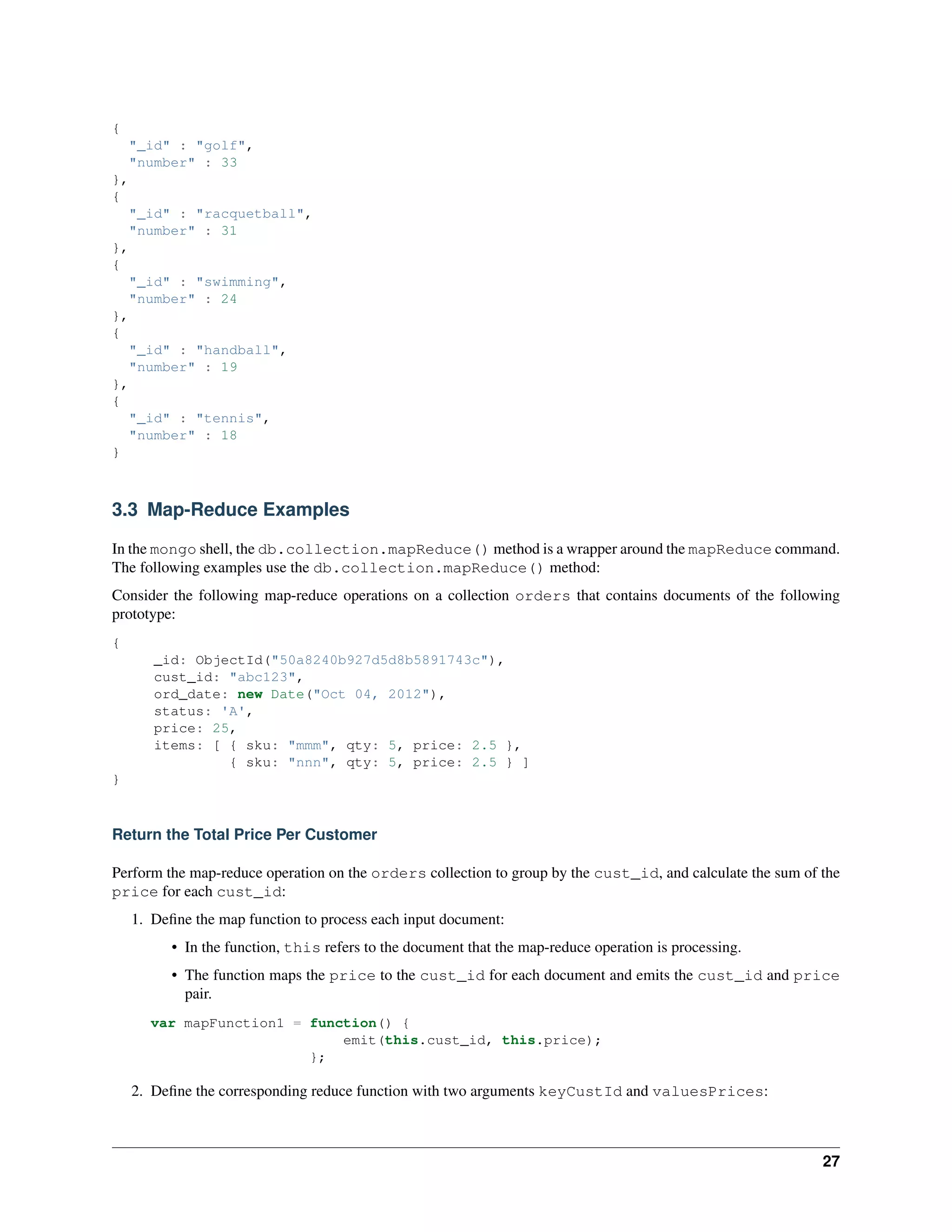 { 
"_id" : "golf", 
"number" : 33 
}, 
{ 
"_id" : "racquetball", 
"number" : 31 
}, 
{ 
"_id" : "swimming", 
"number" : 24 
}, 
{ 
"_id" : "handball", 
"number" : 19 
}, 
{ 
"_id" : "tennis", 
"number" : 18 
} 
3.3 Map-Reduce Examples 
In the mongo shell, the db.collection.mapReduce() method is a wrapper around the mapReduce command. 
The following examples use the db.collection.mapReduce() method: 
Consider the following map-reduce operations on a collection orders that contains documents of the following 
prototype: 
{ 
_id: ObjectId("50a8240b927d5d8b5891743c"), 
cust_id: "abc123", 
ord_date: new Date("Oct 04, 2012"), 
status: 'A', 
price: 25, 
items: [ { sku: "mmm", qty: 5, price: 2.5 }, 
{ sku: "nnn", qty: 5, price: 2.5 } ] 
} 
Return the Total Price Per Customer 
Perform the map-reduce operation on the orders collection to group by the cust_id, and calculate the sum of the 
price for each cust_id: 
1. Define the map function to process each input document: 
• In the function, this refers to the document that the map-reduce operation is processing. 
• The function maps the price to the cust_id for each document and emits the cust_id and price 
pair. 
var mapFunction1 = function() { 
emit(this.cust_id, this.price); 
}; 
2. Define the corresponding reduce function with two arguments keyCustId and valuesPrices: 
27 
 
