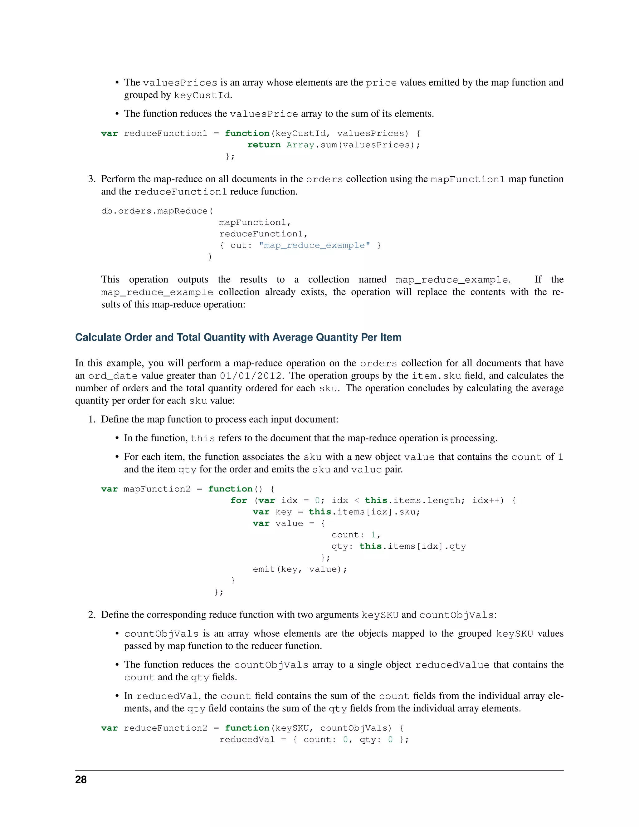 • The valuesPrices is an array whose elements are the price values emitted by the map function and 
grouped by keyCustId. 
• The function reduces the valuesPrice array to the sum of its elements. 
var reduceFunction1 = function(keyCustId, valuesPrices) { 
return Array.sum(valuesPrices); 
}; 
3. Perform the map-reduce on all documents in the orders collection using the mapFunction1 map function 
and the reduceFunction1 reduce function. 
db.orders.mapReduce( 
mapFunction1, 
reduceFunction1, 
{ out: "map_reduce_example" } 
) 
This operation outputs the results to a collection named map_reduce_example. If the 
map_reduce_example collection already exists, the operation will replace the contents with the re-sults 
of this map-reduce operation: 
Calculate Order and Total Quantity with Average Quantity Per Item 
In this example, you will perform a map-reduce operation on the orders collection for all documents that have 
an ord_date value greater than 01/01/2012. The operation groups by the item.sku field, and calculates the 
number of orders and the total quantity ordered for each sku. The operation concludes by calculating the average 
quantity per order for each sku value: 
1. Define the map function to process each input document: 
• In the function, this refers to the document that the map-reduce operation is processing. 
• For each item, the function associates the sku with a new object value that contains the count of 1 
and the item qty for the order and emits the sku and value pair. 
var mapFunction2 = function() { 
for (var idx = 0; idx < this.items.length; idx++) { 
var key = this.items[idx].sku; 
var value = { 
count: 1, 
qty: this.items[idx].qty 
}; 
emit(key, value); 
} 
}; 
2. Define the corresponding reduce function with two arguments keySKU and countObjVals: 
• countObjVals is an array whose elements are the objects mapped to the grouped keySKU values 
passed by map function to the reducer function. 
• The function reduces the countObjVals array to a single object reducedValue that contains the 
count and the qty fields. 
• In reducedVal, the count field contains the sum of the count fields from the individual array ele-ments, 
and the qty field contains the sum of the qty fields from the individual array elements. 
var reduceFunction2 = function(keySKU, countObjVals) { 
reducedVal = { count: 0, qty: 0 }; 
28 
 