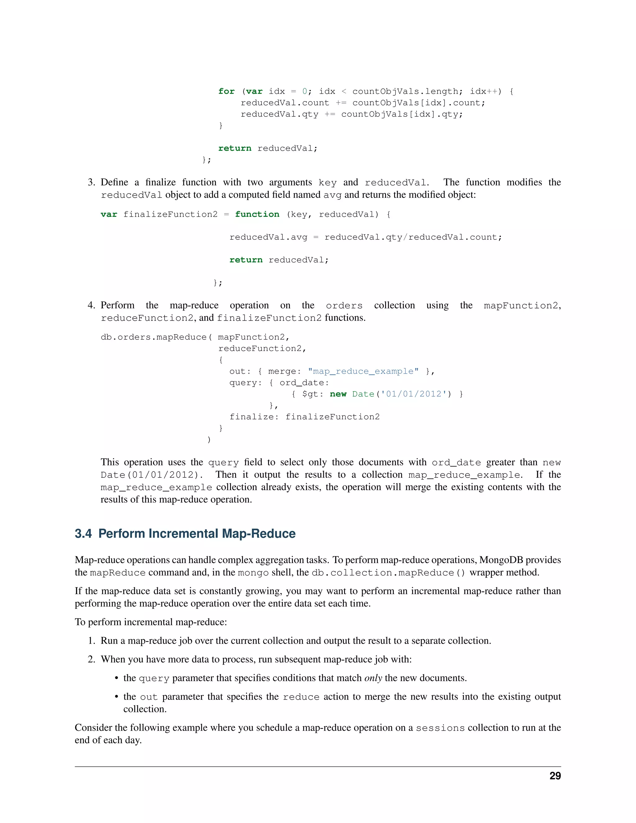 for (var idx = 0; idx < countObjVals.length; idx++) { 
reducedVal.count += countObjVals[idx].count; 
reducedVal.qty += countObjVals[idx].qty; 
} 
return reducedVal; 
}; 
3. Define a finalize function with two arguments key and reducedVal. The function modifies the 
reducedVal object to add a computed field named avg and returns the modified object: 
var finalizeFunction2 = function (key, reducedVal) { 
reducedVal.avg = reducedVal.qty/reducedVal.count; 
return reducedVal; 
}; 
4. Perform the map-reduce operation on the orders collection using the mapFunction2, 
reduceFunction2, and finalizeFunction2 functions. 
db.orders.mapReduce( mapFunction2, 
reduceFunction2, 
{ 
out: { merge: "map_reduce_example" }, 
query: { ord_date: 
{ $gt: new Date('01/01/2012') } 
}, 
finalize: finalizeFunction2 
} 
) 
This operation uses the query field to select only those documents with ord_date greater than new 
Date(01/01/2012). Then it output the results to a collection map_reduce_example. If the 
map_reduce_example collection already exists, the operation will merge the existing contents with the 
results of this map-reduce operation. 
3.4 Perform Incremental Map-Reduce 
Map-reduce operations can handle complex aggregation tasks. To perform map-reduce operations, MongoDB provides 
the mapReduce command and, in the mongo shell, the db.collection.mapReduce() wrapper method. 
If the map-reduce data set is constantly growing, you may want to perform an incremental map-reduce rather than 
performing the map-reduce operation over the entire data set each time. 
To perform incremental map-reduce: 
1. Run a map-reduce job over the current collection and output the result to a separate collection. 
2. When you have more data to process, run subsequent map-reduce job with: 
• the query parameter that specifies conditions that match only the new documents. 
• the out parameter that specifies the reduce action to merge the new results into the existing output 
collection. 
Consider the following example where you schedule a map-reduce operation on a sessions collection to run at the 
end of each day. 
29 
 