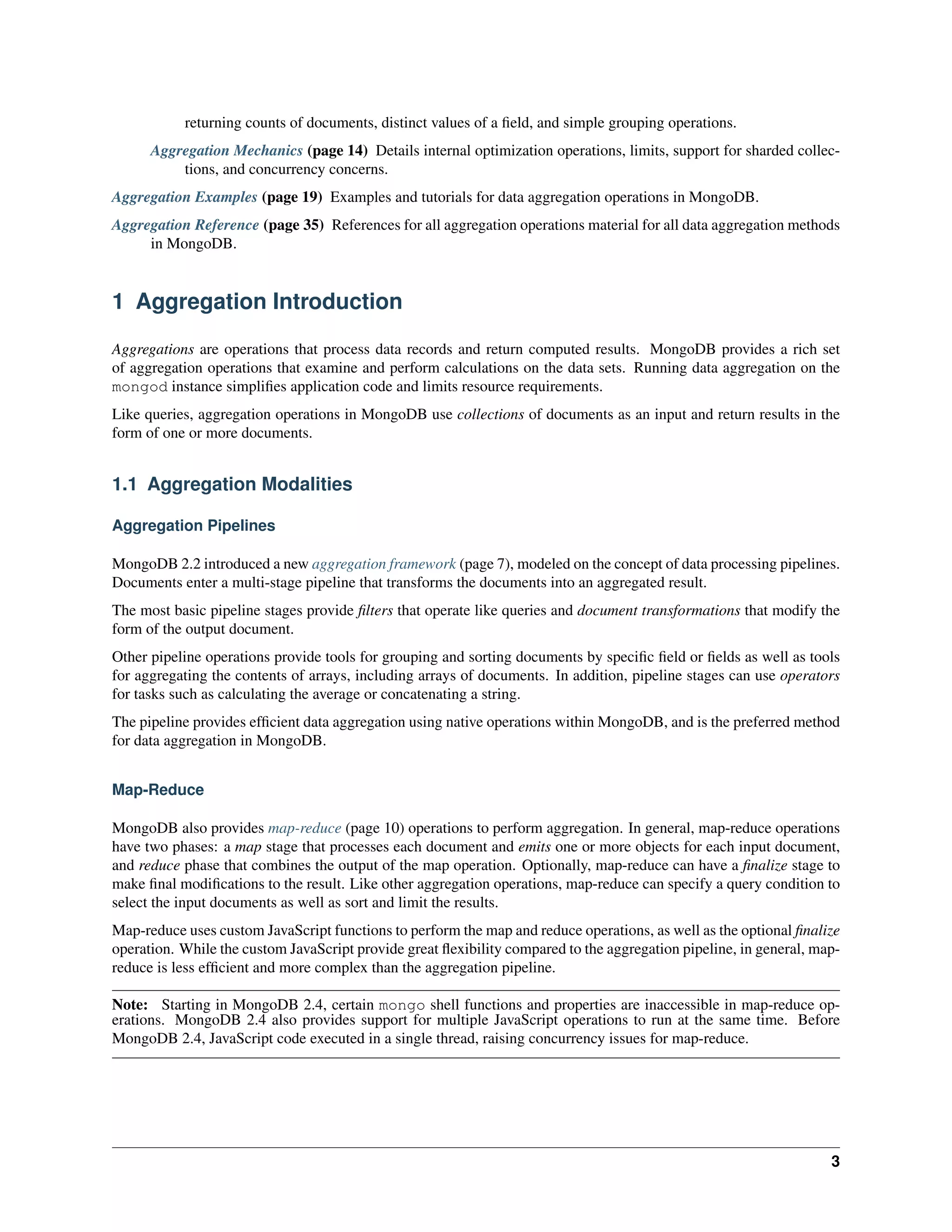 returning counts of documents, distinct values of a field, and simple grouping operations. 
Aggregation Mechanics (page 14) Details internal optimization operations, limits, support for sharded collec-tions, 
and concurrency concerns. 
Aggregation Examples (page 19) Examples and tutorials for data aggregation operations in MongoDB. 
Aggregation Reference (page 35) References for all aggregation operations material for all data aggregation methods 
in MongoDB. 
1 Aggregation Introduction 
Aggregations are operations that process data records and return computed results. MongoDB provides a rich set 
of aggregation operations that examine and perform calculations on the data sets. Running data aggregation on the 
mongod instance simplifies application code and limits resource requirements. 
Like queries, aggregation operations in MongoDB use collections of documents as an input and return results in the 
form of one or more documents. 
1.1 Aggregation Modalities 
Aggregation Pipelines 
MongoDB 2.2 introduced a new aggregation framework (page 7), modeled on the concept of data processing pipelines. 
Documents enter a multi-stage pipeline that transforms the documents into an aggregated result. 
The most basic pipeline stages provide filters that operate like queries and document transformations that modify the 
form of the output document. 
Other pipeline operations provide tools for grouping and sorting documents by specific field or fields as well as tools 
for aggregating the contents of arrays, including arrays of documents. In addition, pipeline stages can use operators 
for tasks such as calculating the average or concatenating a string. 
The pipeline provides efficient data aggregation using native operations within MongoDB, and is the preferred method 
for data aggregation in MongoDB. 
Map-Reduce 
MongoDB also provides map-reduce (page 10) operations to perform aggregation. In general, map-reduce operations 
have two phases: a map stage that processes each document and emits one or more objects for each input document, 
and reduce phase that combines the output of the map operation. Optionally, map-reduce can have a finalize stage to 
make final modifications to the result. Like other aggregation operations, map-reduce can specify a query condition to 
select the input documents as well as sort and limit the results. 
Map-reduce uses custom JavaScript functions to perform the map and reduce operations, as well as the optional finalize 
operation. While the custom JavaScript provide great flexibility compared to the aggregation pipeline, in general, map-reduce 
is less efficient and more complex than the aggregation pipeline. 
Note: Starting in MongoDB 2.4, certain mongo shell functions and properties are inaccessible in map-reduce op-erations. 
MongoDB 2.4 also provides support for multiple JavaScript operations to run at the same time. Before 
MongoDB 2.4, JavaScript code executed in a single thread, raising concurrency issues for map-reduce. 
3 
 