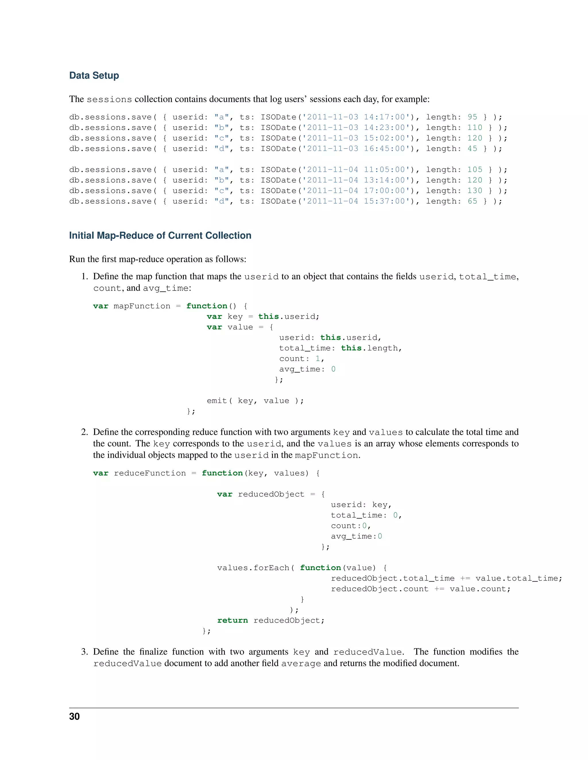 Data Setup 
The sessions collection contains documents that log users’ sessions each day, for example: 
db.sessions.save( { userid: "a", ts: ISODate('2011-11-03 14:17:00'), length: 95 } ); 
db.sessions.save( { userid: "b", ts: ISODate('2011-11-03 14:23:00'), length: 110 } ); 
db.sessions.save( { userid: "c", ts: ISODate('2011-11-03 15:02:00'), length: 120 } ); 
db.sessions.save( { userid: "d", ts: ISODate('2011-11-03 16:45:00'), length: 45 } ); 
db.sessions.save( { userid: "a", ts: ISODate('2011-11-04 11:05:00'), length: 105 } ); 
db.sessions.save( { userid: "b", ts: ISODate('2011-11-04 13:14:00'), length: 120 } ); 
db.sessions.save( { userid: "c", ts: ISODate('2011-11-04 17:00:00'), length: 130 } ); 
db.sessions.save( { userid: "d", ts: ISODate('2011-11-04 15:37:00'), length: 65 } ); 
Initial Map-Reduce of Current Collection 
Run the first map-reduce operation as follows: 
1. Define the map function that maps the userid to an object that contains the fields userid, total_time, 
count, and avg_time: 
var mapFunction = function() { 
var key = this.userid; 
var value = { 
userid: this.userid, 
total_time: this.length, 
count: 1, 
avg_time: 0 
}; 
emit( key, value ); 
}; 
2. Define the corresponding reduce function with two arguments key and values to calculate the total time and 
the count. The key corresponds to the userid, and the values is an array whose elements corresponds to 
the individual objects mapped to the userid in the mapFunction. 
var reduceFunction = function(key, values) { 
var reducedObject = { 
userid: key, 
total_time: 0, 
count:0, 
avg_time:0 
}; 
values.forEach( function(value) { 
reducedObject.total_time += value.total_time; 
reducedObject.count += value.count; 
} 
); 
return reducedObject; 
}; 
3. Define the finalize function with two arguments key and reducedValue. The function modifies the 
reducedValue document to add another field average and returns the modified document. 
30 
 