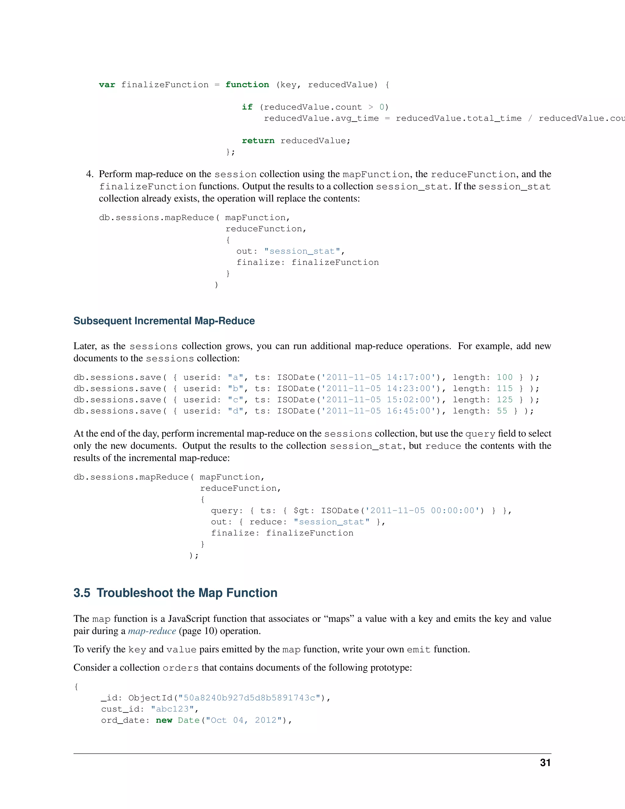 var finalizeFunction = function (key, reducedValue) { 
if (reducedValue.count > 0) 
reducedValue.avg_time = reducedValue.total_time / reducedValue.count; 
return reducedValue; 
}; 
4. Perform map-reduce on the session collection using the mapFunction, the reduceFunction, and the 
finalizeFunction functions. Output the results to a collection session_stat. If the session_stat 
collection already exists, the operation will replace the contents: 
db.sessions.mapReduce( mapFunction, 
reduceFunction, 
{ 
out: "session_stat", 
finalize: finalizeFunction 
} 
) 
Subsequent Incremental Map-Reduce 
Later, as the sessions collection grows, you can run additional map-reduce operations. For example, add new 
documents to the sessions collection: 
db.sessions.save( { userid: "a", ts: ISODate('2011-11-05 14:17:00'), length: 100 } ); 
db.sessions.save( { userid: "b", ts: ISODate('2011-11-05 14:23:00'), length: 115 } ); 
db.sessions.save( { userid: "c", ts: ISODate('2011-11-05 15:02:00'), length: 125 } ); 
db.sessions.save( { userid: "d", ts: ISODate('2011-11-05 16:45:00'), length: 55 } ); 
At the end of the day, perform incremental map-reduce on the sessions collection, but use the query field to select 
only the new documents. Output the results to the collection session_stat, but reduce the contents with the 
results of the incremental map-reduce: 
db.sessions.mapReduce( mapFunction, 
reduceFunction, 
{ 
query: { ts: { $gt: ISODate('2011-11-05 00:00:00') } }, 
out: { reduce: "session_stat" }, 
finalize: finalizeFunction 
} 
); 
3.5 Troubleshoot the Map Function 
The map function is a JavaScript function that associates or “maps” a value with a key and emits the key and value 
pair during a map-reduce (page 10) operation. 
To verify the key and value pairs emitted by the map function, write your own emit function. 
Consider a collection orders that contains documents of the following prototype: 
{ 
_id: ObjectId("50a8240b927d5d8b5891743c"), 
cust_id: "abc123", 
ord_date: new Date("Oct 04, 2012"), 
31 
 