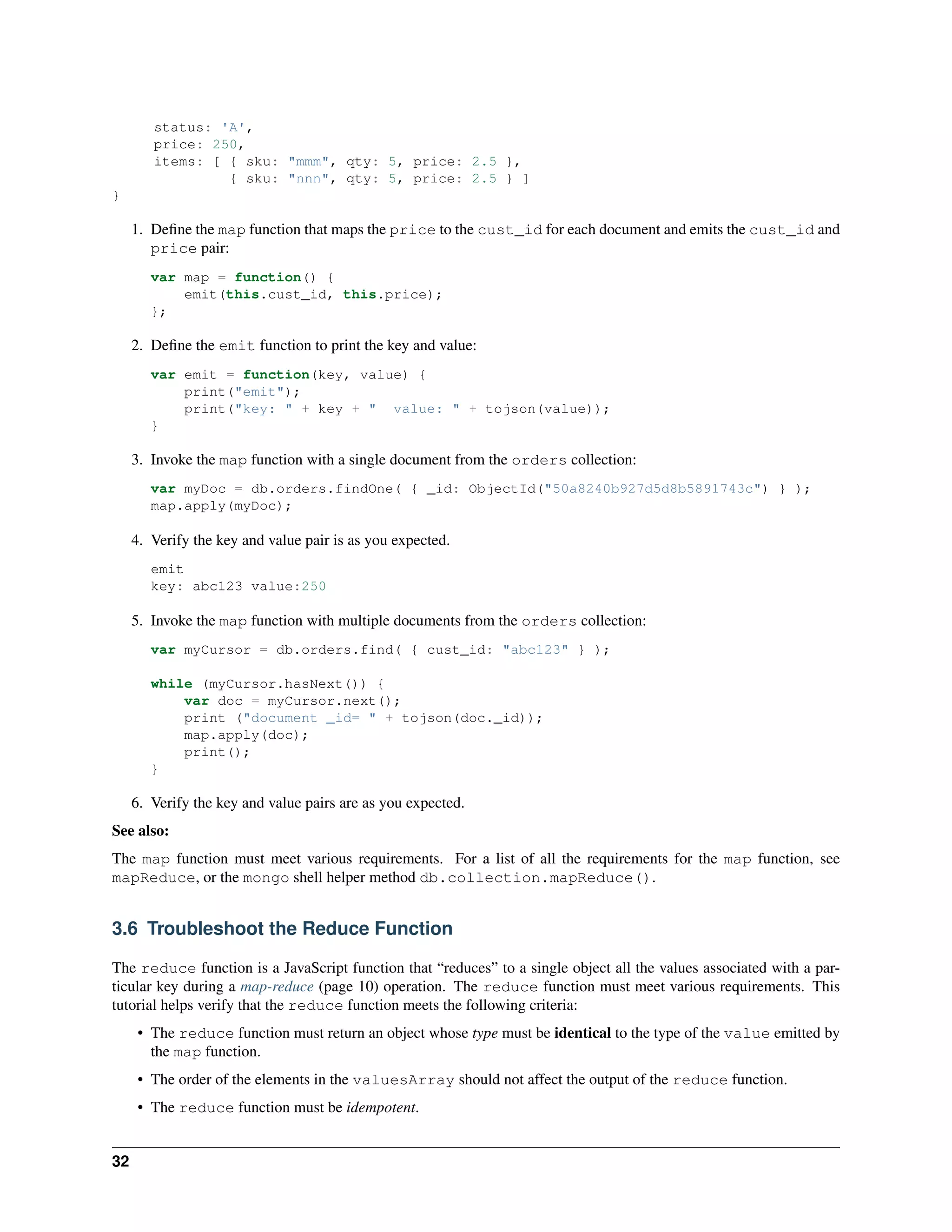 status: 'A', 
price: 250, 
items: [ { sku: "mmm", qty: 5, price: 2.5 }, 
{ sku: "nnn", qty: 5, price: 2.5 } ] 
} 
1. Define the map function that maps the price to the cust_id for each document and emits the cust_id and 
price pair: 
var map = function() { 
emit(this.cust_id, this.price); 
}; 
2. Define the emit function to print the key and value: 
var emit = function(key, value) { 
print("emit"); 
print("key: " + key + " value: " + tojson(value)); 
} 
3. Invoke the map function with a single document from the orders collection: 
var myDoc = db.orders.findOne( { _id: ObjectId("50a8240b927d5d8b5891743c") } ); 
map.apply(myDoc); 
4. Verify the key and value pair is as you expected. 
emit 
key: abc123 value:250 
5. Invoke the map function with multiple documents from the orders collection: 
var myCursor = db.orders.find( { cust_id: "abc123" } ); 
while (myCursor.hasNext()) { 
var doc = myCursor.next(); 
print ("document _id= " + tojson(doc._id)); 
map.apply(doc); 
print(); 
} 
6. Verify the key and value pairs are as you expected. 
See also: 
The map function must meet various requirements. For a list of all the requirements for the map function, see 
mapReduce, or the mongo shell helper method db.collection.mapReduce(). 
3.6 Troubleshoot the Reduce Function 
The reduce function is a JavaScript function that “reduces” to a single object all the values associated with a par-ticular 
key during a map-reduce (page 10) operation. The reduce function must meet various requirements. This 
tutorial helps verify that the reduce function meets the following criteria: 
• The reduce function must return an object whose type must be identical to the type of the value emitted by 
the map function. 
• The order of the elements in the valuesArray should not affect the output of the reduce function. 
• The reduce function must be idempotent. 
32 
 