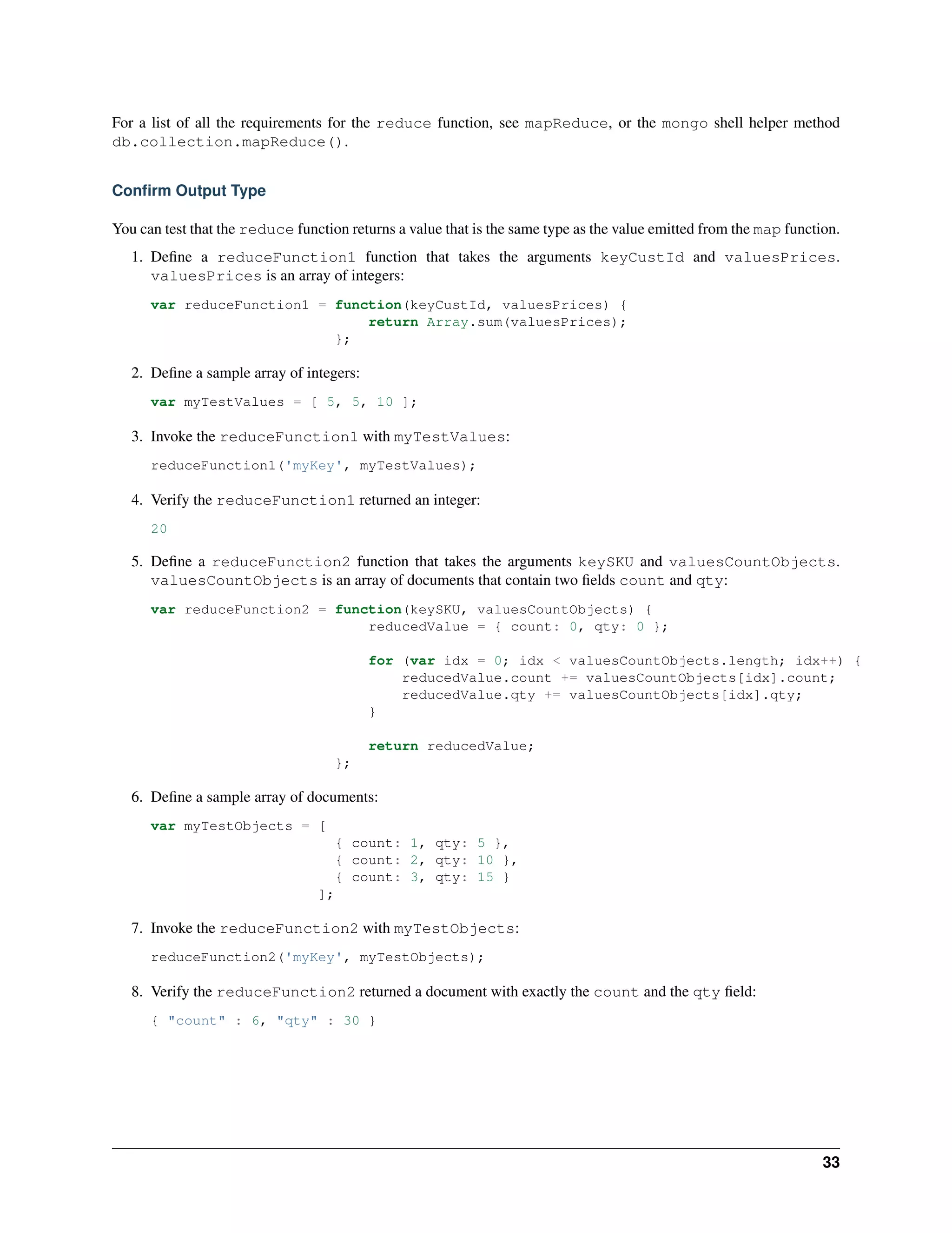 For a list of all the requirements for the reduce function, see mapReduce, or the mongo shell helper method 
db.collection.mapReduce(). 
Confirm Output Type 
You can test that the reduce function returns a value that is the same type as the value emitted from the map function. 
1. Define a reduceFunction1 function that takes the arguments keyCustId and valuesPrices. 
valuesPrices is an array of integers: 
var reduceFunction1 = function(keyCustId, valuesPrices) { 
return Array.sum(valuesPrices); 
}; 
2. Define a sample array of integers: 
var myTestValues = [ 5, 5, 10 ]; 
3. Invoke the reduceFunction1 with myTestValues: 
reduceFunction1('myKey', myTestValues); 
4. Verify the reduceFunction1 returned an integer: 
20 
5. Define a reduceFunction2 function that takes the arguments keySKU and valuesCountObjects. 
valuesCountObjects is an array of documents that contain two fields count and qty: 
var reduceFunction2 = function(keySKU, valuesCountObjects) { 
reducedValue = { count: 0, qty: 0 }; 
for (var idx = 0; idx < valuesCountObjects.length; idx++) { 
reducedValue.count += valuesCountObjects[idx].count; 
reducedValue.qty += valuesCountObjects[idx].qty; 
} 
return reducedValue; 
}; 
6. Define a sample array of documents: 
var myTestObjects = [ 
{ count: 1, qty: 5 }, 
{ count: 2, qty: 10 }, 
{ count: 3, qty: 15 } 
]; 
7. Invoke the reduceFunction2 with myTestObjects: 
reduceFunction2('myKey', myTestObjects); 
8. Verify the reduceFunction2 returned a document with exactly the count and the qty field: 
{ "count" : 6, "qty" : 30 } 
33 
 