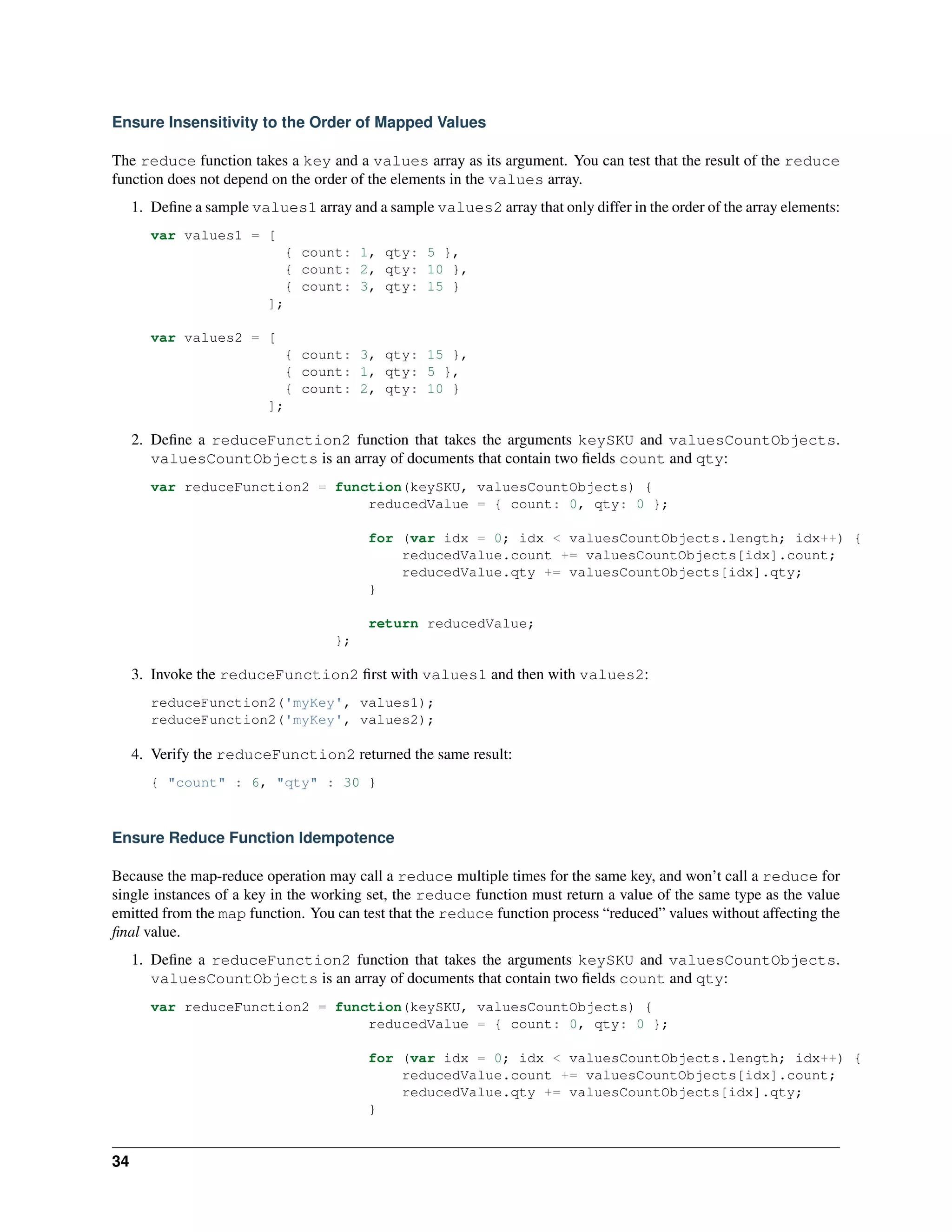 Ensure Insensitivity to the Order of Mapped Values 
The reduce function takes a key and a values array as its argument. You can test that the result of the reduce 
function does not depend on the order of the elements in the values array. 
1. Define a sample values1 array and a sample values2 array that only differ in the order of the array elements: 
var values1 = [ 
{ count: 1, qty: 5 }, 
{ count: 2, qty: 10 }, 
{ count: 3, qty: 15 } 
]; 
var values2 = [ 
{ count: 3, qty: 15 }, 
{ count: 1, qty: 5 }, 
{ count: 2, qty: 10 } 
]; 
2. Define a reduceFunction2 function that takes the arguments keySKU and valuesCountObjects. 
valuesCountObjects is an array of documents that contain two fields count and qty: 
var reduceFunction2 = function(keySKU, valuesCountObjects) { 
reducedValue = { count: 0, qty: 0 }; 
for (var idx = 0; idx < valuesCountObjects.length; idx++) { 
reducedValue.count += valuesCountObjects[idx].count; 
reducedValue.qty += valuesCountObjects[idx].qty; 
} 
return reducedValue; 
}; 
3. Invoke the reduceFunction2 first with values1 and then with values2: 
reduceFunction2('myKey', values1); 
reduceFunction2('myKey', values2); 
4. Verify the reduceFunction2 returned the same result: 
{ "count" : 6, "qty" : 30 } 
Ensure Reduce Function Idempotence 
Because the map-reduce operation may call a reduce multiple times for the same key, and won’t call a reduce for 
single instances of a key in the working set, the reduce function must return a value of the same type as the value 
emitted from the map function. You can test that the reduce function process “reduced” values without affecting the 
final value. 
1. Define a reduceFunction2 function that takes the arguments keySKU and valuesCountObjects. 
valuesCountObjects is an array of documents that contain two fields count and qty: 
var reduceFunction2 = function(keySKU, valuesCountObjects) { 
reducedValue = { count: 0, qty: 0 }; 
for (var idx = 0; idx < valuesCountObjects.length; idx++) { 
reducedValue.count += valuesCountObjects[idx].count; 
reducedValue.qty += valuesCountObjects[idx].qty; 
} 
34 
 