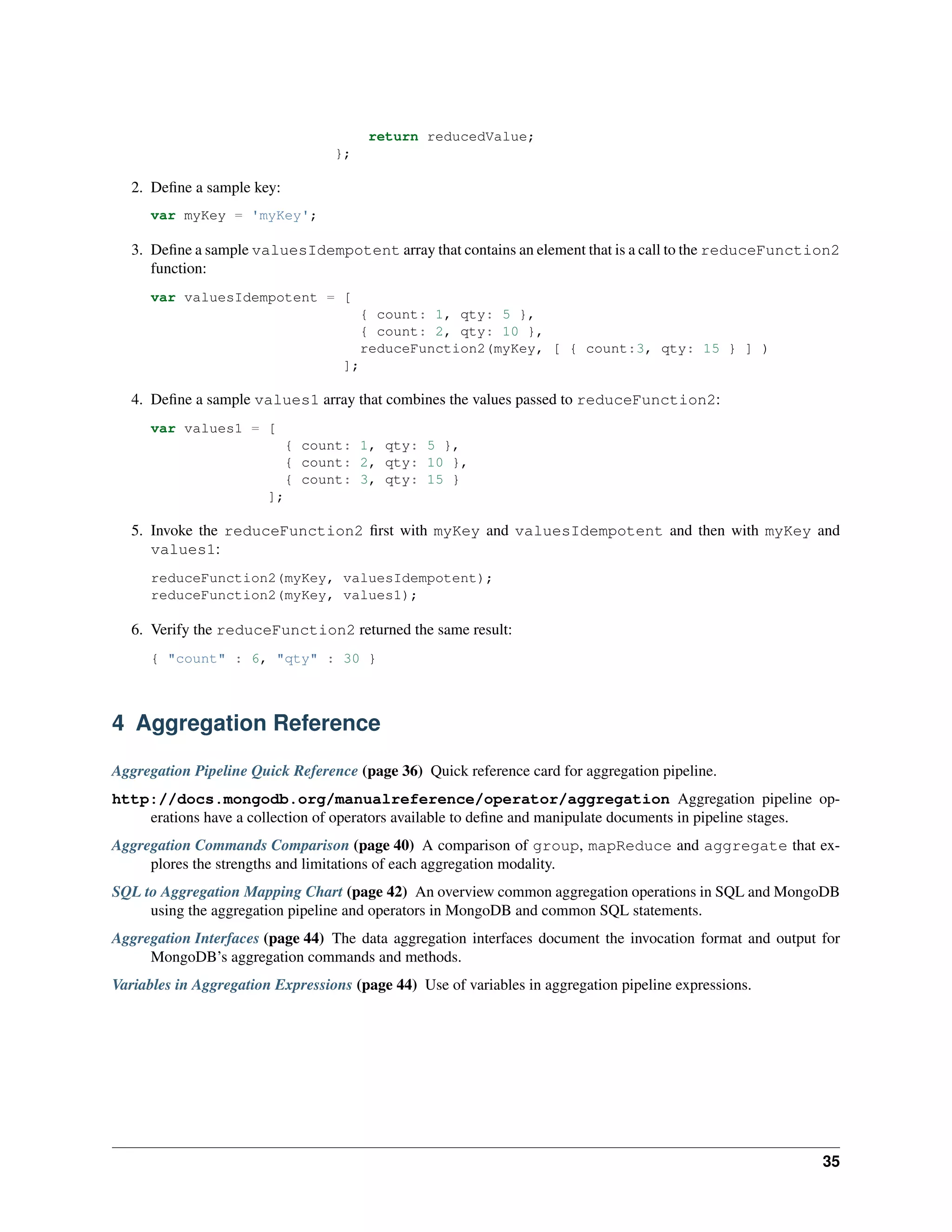 return reducedValue; 
}; 
2. Define a sample key: 
var myKey = 'myKey'; 
3. Define a sample valuesIdempotent array that contains an element that is a call to the reduceFunction2 
function: 
var valuesIdempotent = [ 
{ count: 1, qty: 5 }, 
{ count: 2, qty: 10 }, 
reduceFunction2(myKey, [ { count:3, qty: 15 } ] ) 
]; 
4. Define a sample values1 array that combines the values passed to reduceFunction2: 
var values1 = [ 
{ count: 1, qty: 5 }, 
{ count: 2, qty: 10 }, 
{ count: 3, qty: 15 } 
]; 
5. Invoke the reduceFunction2 first with myKey and valuesIdempotent and then with myKey and 
values1: 
reduceFunction2(myKey, valuesIdempotent); 
reduceFunction2(myKey, values1); 
6. Verify the reduceFunction2 returned the same result: 
{ "count" : 6, "qty" : 30 } 
4 Aggregation Reference 
Aggregation Pipeline Quick Reference (page 36) Quick reference card for aggregation pipeline. 
http://docs.mongodb.org/manualreference/operator/aggregation Aggregation pipeline op-erations 
have a collection of operators available to define and manipulate documents in pipeline stages. 
Aggregation Commands Comparison (page 40) A comparison of group, mapReduce and aggregate that ex-plores 
the strengths and limitations of each aggregation modality. 
SQL to Aggregation Mapping Chart (page 42) An overview common aggregation operations in SQL and MongoDB 
using the aggregation pipeline and operators in MongoDB and common SQL statements. 
Aggregation Interfaces (page 44) The data aggregation interfaces document the invocation format and output for 
MongoDB’s aggregation commands and methods. 
Variables in Aggregation Expressions (page 44) Use of variables in aggregation pipeline expressions. 
35 
 
