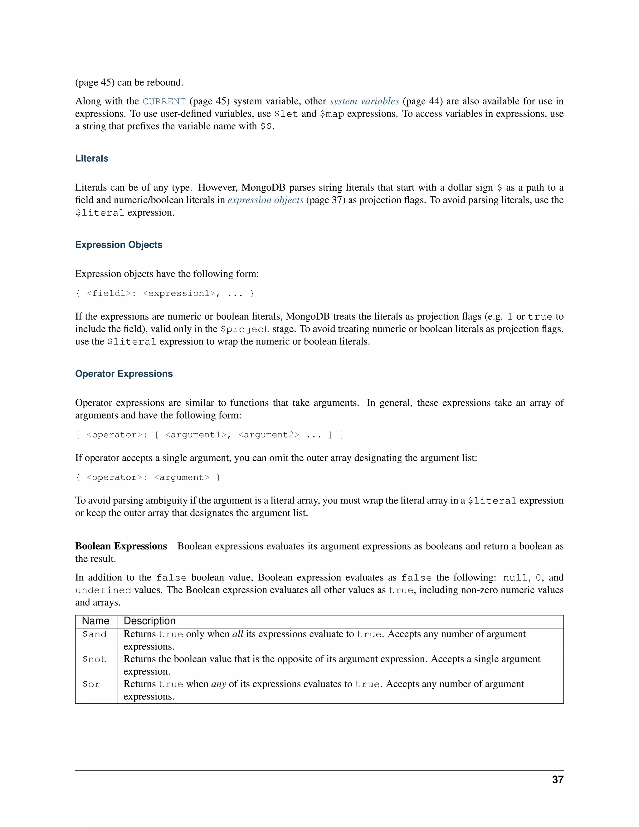 (page 45) can be rebound. 
Along with the CURRENT (page 45) system variable, other system variables (page 44) are also available for use in 
expressions. To use user-defined variables, use $let and $map expressions. To access variables in expressions, use 
a string that prefixes the variable name with $$. 
Literals 
Literals can be of any type. However, MongoDB parses string literals that start with a dollar sign $ as a path to a 
field and numeric/boolean literals in expression objects (page 37) as projection flags. To avoid parsing literals, use the 
$literal expression. 
Expression Objects 
Expression objects have the following form: 
{ <field1>: <expression1>, ... } 
If the expressions are numeric or boolean literals, MongoDB treats the literals as projection flags (e.g. 1 or true to 
include the field), valid only in the $project stage. To avoid treating numeric or boolean literals as projection flags, 
use the $literal expression to wrap the numeric or boolean literals. 
Operator Expressions 
Operator expressions are similar to functions that take arguments. In general, these expressions take an array of 
arguments and have the following form: 
{ <operator>: [ <argument1>, <argument2> ... ] } 
If operator accepts a single argument, you can omit the outer array designating the argument list: 
{ <operator>: <argument> } 
To avoid parsing ambiguity if the argument is a literal array, you must wrap the literal array in a $literal expression 
or keep the outer array that designates the argument list. 
Boolean Expressions Boolean expressions evaluates its argument expressions as booleans and return a boolean as 
the result. 
In addition to the false boolean value, Boolean expression evaluates as false the following: null, 0, and 
undefined values. The Boolean expression evaluates all other values as true, including non-zero numeric values 
and arrays. 
Name Description 
$and Returns true only when all its expressions evaluate to true. Accepts any number of argument 
expressions. 
$not Returns the boolean value that is the opposite of its argument expression. Accepts a single argument 
expression. 
$or Returns true when any of its expressions evaluates to true. Accepts any number of argument 
expressions. 
37 
 