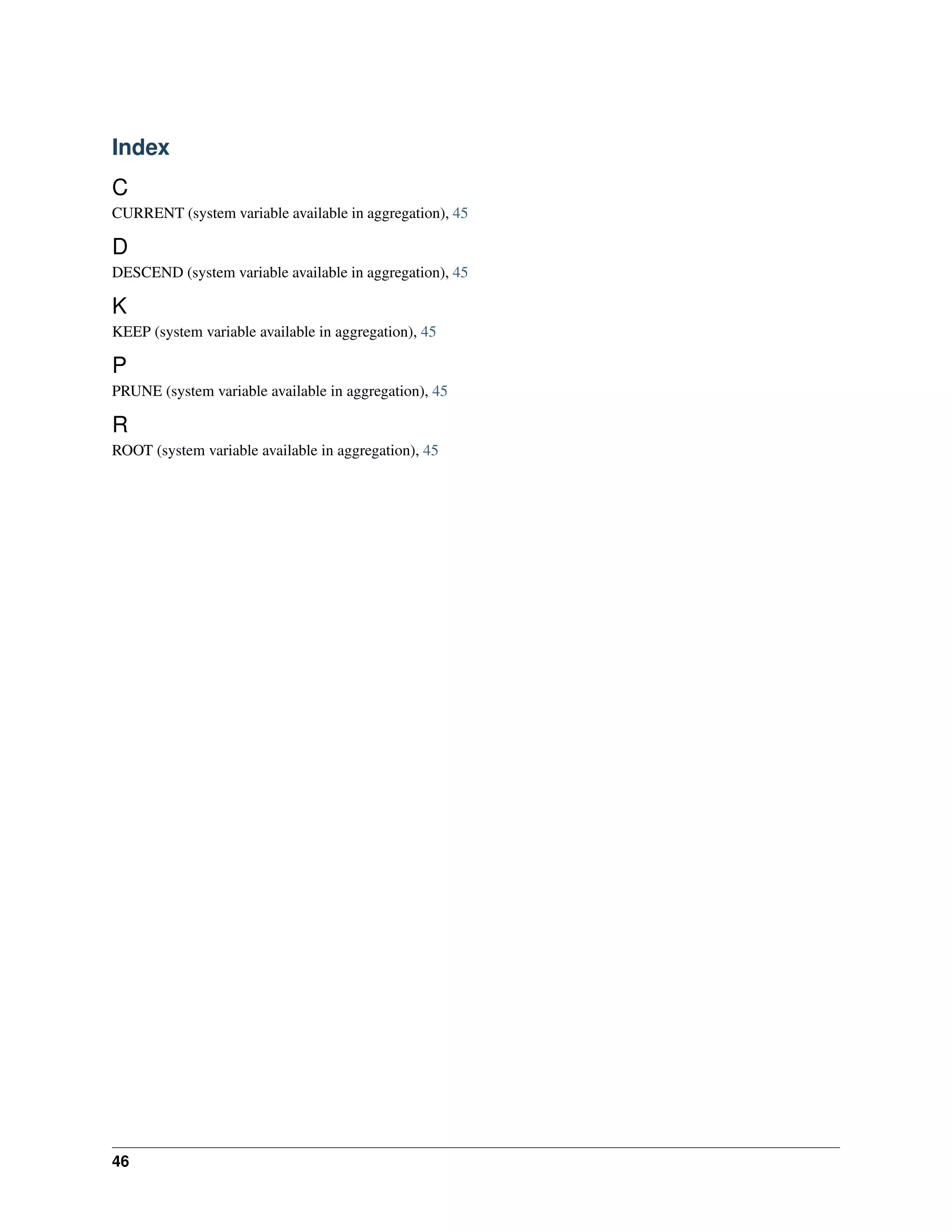 Index 
C 
CURRENT (system variable available in aggregation), 45 
D 
DESCEND (system variable available in aggregation), 45 
K 
KEEP (system variable available in aggregation), 45 
P 
PRUNE (system variable available in aggregation), 45 
R 
ROOT (system variable available in aggregation), 45 
46 

