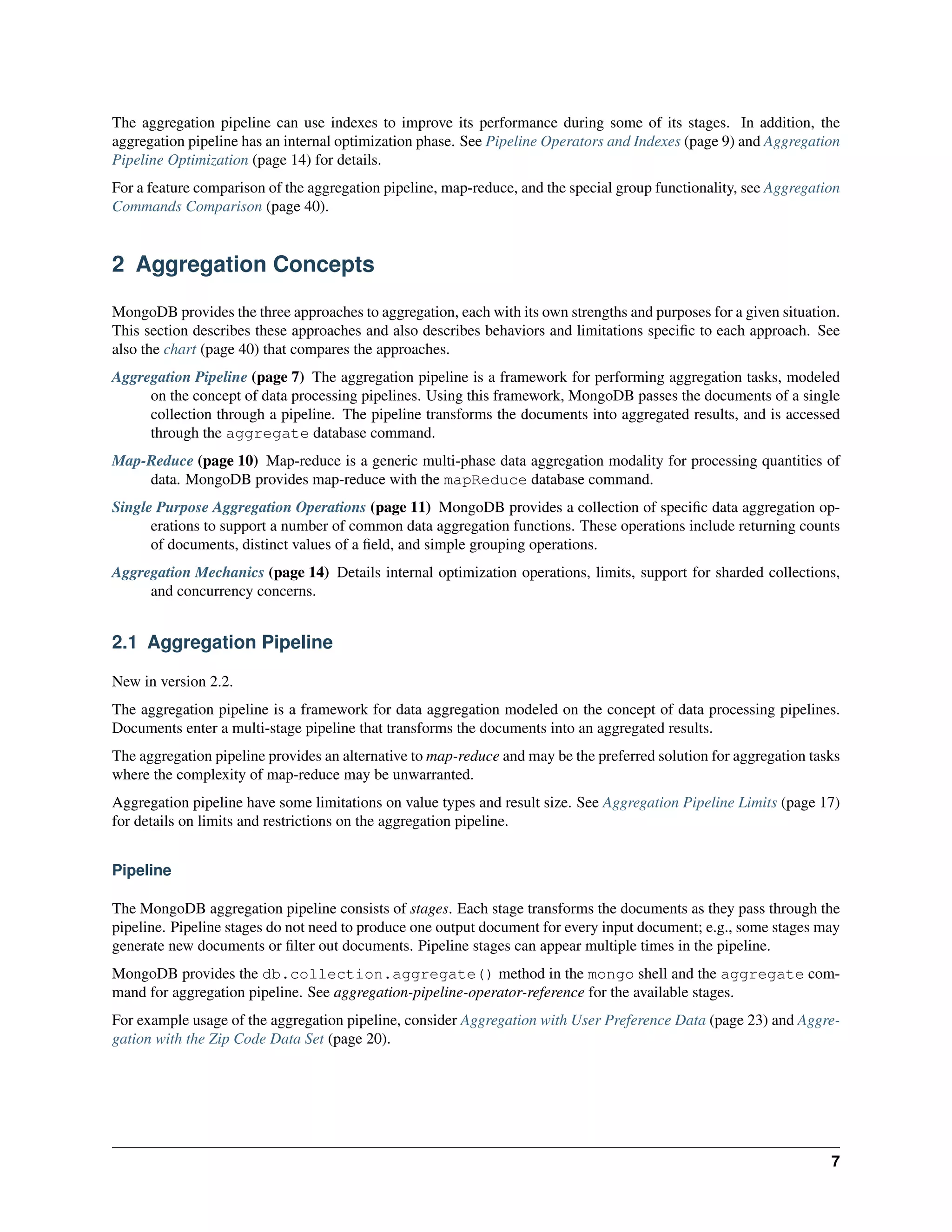 The aggregation pipeline can use indexes to improve its performance during some of its stages. In addition, the 
aggregation pipeline has an internal optimization phase. See Pipeline Operators and Indexes (page 9) and Aggregation 
Pipeline Optimization (page 14) for details. 
For a feature comparison of the aggregation pipeline, map-reduce, and the special group functionality, see Aggregation 
Commands Comparison (page 40). 
2 Aggregation Concepts 
MongoDB provides the three approaches to aggregation, each with its own strengths and purposes for a given situation. 
This section describes these approaches and also describes behaviors and limitations specific to each approach. See 
also the chart (page 40) that compares the approaches. 
Aggregation Pipeline (page 7) The aggregation pipeline is a framework for performing aggregation tasks, modeled 
on the concept of data processing pipelines. Using this framework, MongoDB passes the documents of a single 
collection through a pipeline. The pipeline transforms the documents into aggregated results, and is accessed 
through the aggregate database command. 
Map-Reduce (page 10) Map-reduce is a generic multi-phase data aggregation modality for processing quantities of 
data. MongoDB provides map-reduce with the mapReduce database command. 
Single Purpose Aggregation Operations (page 11) MongoDB provides a collection of specific data aggregation op-erations 
to support a number of common data aggregation functions. These operations include returning counts 
of documents, distinct values of a field, and simple grouping operations. 
Aggregation Mechanics (page 14) Details internal optimization operations, limits, support for sharded collections, 
and concurrency concerns. 
2.1 Aggregation Pipeline 
New in version 2.2. 
The aggregation pipeline is a framework for data aggregation modeled on the concept of data processing pipelines. 
Documents enter a multi-stage pipeline that transforms the documents into an aggregated results. 
The aggregation pipeline provides an alternative to map-reduce and may be the preferred solution for aggregation tasks 
where the complexity of map-reduce may be unwarranted. 
Aggregation pipeline have some limitations on value types and result size. See Aggregation Pipeline Limits (page 17) 
for details on limits and restrictions on the aggregation pipeline. 
Pipeline 
The MongoDB aggregation pipeline consists of stages. Each stage transforms the documents as they pass through the 
pipeline. Pipeline stages do not need to produce one output document for every input document; e.g., some stages may 
generate new documents or filter out documents. Pipeline stages can appear multiple times in the pipeline. 
MongoDB provides the db.collection.aggregate() method in the mongo shell and the aggregate com-mand 
for aggregation pipeline. See aggregation-pipeline-operator-reference for the available stages. 
For example usage of the aggregation pipeline, consider Aggregation with User Preference Data (page 23) and Aggre-gation 
with the Zip Code Data Set (page 20). 
7 
 