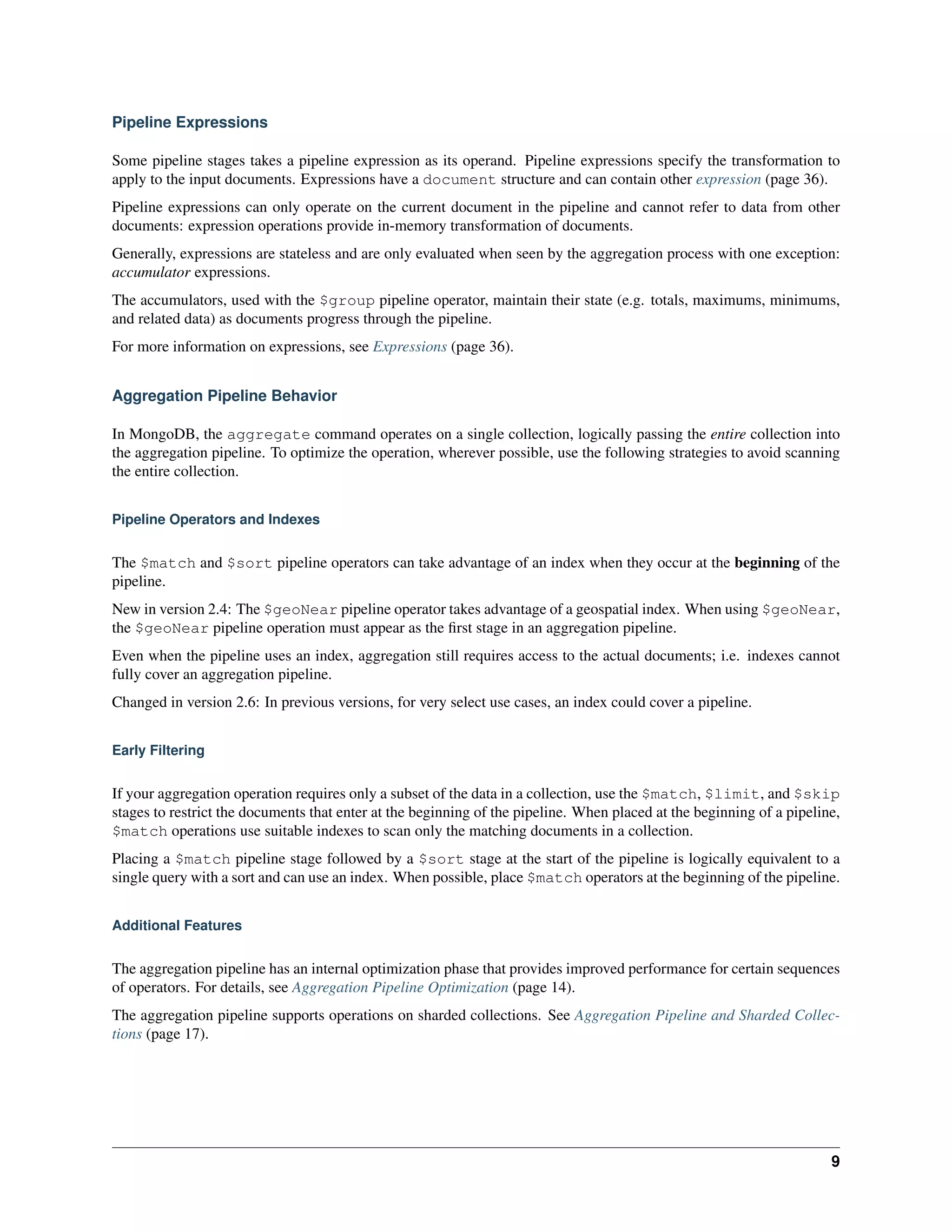 Pipeline Expressions 
Some pipeline stages takes a pipeline expression as its operand. Pipeline expressions specify the transformation to 
apply to the input documents. Expressions have a document structure and can contain other expression (page 36). 
Pipeline expressions can only operate on the current document in the pipeline and cannot refer to data from other 
documents: expression operations provide in-memory transformation of documents. 
Generally, expressions are stateless and are only evaluated when seen by the aggregation process with one exception: 
accumulator expressions. 
The accumulators, used with the $group pipeline operator, maintain their state (e.g. totals, maximums, minimums, 
and related data) as documents progress through the pipeline. 
For more information on expressions, see Expressions (page 36). 
Aggregation Pipeline Behavior 
In MongoDB, the aggregate command operates on a single collection, logically passing the entire collection into 
the aggregation pipeline. To optimize the operation, wherever possible, use the following strategies to avoid scanning 
the entire collection. 
Pipeline Operators and Indexes 
The $match and $sort pipeline operators can take advantage of an index when they occur at the beginning of the 
pipeline. 
New in version 2.4: The $geoNear pipeline operator takes advantage of a geospatial index. When using $geoNear, 
the $geoNear pipeline operation must appear as the first stage in an aggregation pipeline. 
Even when the pipeline uses an index, aggregation still requires access to the actual documents; i.e. indexes cannot 
fully cover an aggregation pipeline. 
Changed in version 2.6: In previous versions, for very select use cases, an index could cover a pipeline. 
Early Filtering 
If your aggregation operation requires only a subset of the data in a collection, use the $match, $limit, and $skip 
stages to restrict the documents that enter at the beginning of the pipeline. When placed at the beginning of a pipeline, 
$match operations use suitable indexes to scan only the matching documents in a collection. 
Placing a $match pipeline stage followed by a $sort stage at the start of the pipeline is logically equivalent to a 
single query with a sort and can use an index. When possible, place $match operators at the beginning of the pipeline. 
Additional Features 
The aggregation pipeline has an internal optimization phase that provides improved performance for certain sequences 
of operators. For details, see Aggregation Pipeline Optimization (page 14). 
The aggregation pipeline supports operations on sharded collections. See Aggregation Pipeline and Sharded Collec-tions 
(page 17). 
9 
 