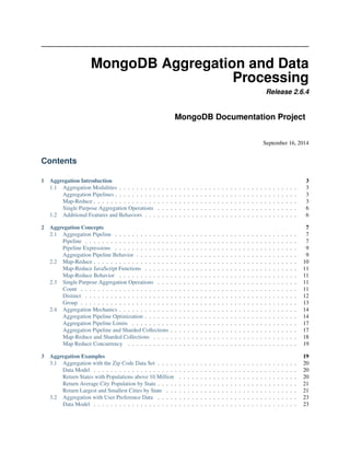 MongoDB Aggregation and Data 
Processing 
Release 2.6.4 
MongoDB Documentation Project 
September 16, 2014 
Contents 
1 Aggregation Introduction 3 
1.1 Aggregation Modalities . . . . . . . . . . . . . . . . . . . . . . . . . . . . . . . . . . . . . . . . . . 3 
Aggregation Pipelines . . . . . . . . . . . . . . . . . . . . . . . . . . . . . . . . . . . . . . . . . . . 3 
Map-Reduce . . . . . . . . . . . . . . . . . . . . . . . . . . . . . . . . . . . . . . . . . . . . . . . . 3 
Single Purpose Aggregation Operations . . . . . . . . . . . . . . . . . . . . . . . . . . . . . . . . . 6 
1.2 Additional Features and Behaviors . . . . . . . . . . . . . . . . . . . . . . . . . . . . . . . . . . . . 6 
2 Aggregation Concepts 7 
2.1 Aggregation Pipeline . . . . . . . . . . . . . . . . . . . . . . . . . . . . . . . . . . . . . . . . . . . 7 
Pipeline . . . . . . . . . . . . . . . . . . . . . . . . . . . . . . . . . . . . . . . . . . . . . . . . . . 7 
Pipeline Expressions . . . . . . . . . . . . . . . . . . . . . . . . . . . . . . . . . . . . . . . . . . . 9 
Aggregation Pipeline Behavior . . . . . . . . . . . . . . . . . . . . . . . . . . . . . . . . . . . . . . 9 
2.2 Map-Reduce . . . . . . . . . . . . . . . . . . . . . . . . . . . . . . . . . . . . . . . . . . . . . . . . 10 
Map-Reduce JavaScript Functions . . . . . . . . . . . . . . . . . . . . . . . . . . . . . . . . . . . . 11 
Map-Reduce Behavior . . . . . . . . . . . . . . . . . . . . . . . . . . . . . . . . . . . . . . . . . . 11 
2.3 Single Purpose Aggregation Operations . . . . . . . . . . . . . . . . . . . . . . . . . . . . . . . . . 11 
Count . . . . . . . . . . . . . . . . . . . . . . . . . . . . . . . . . . . . . . . . . . . . . . . . . . . 11 
Distinct . . . . . . . . . . . . . . . . . . . . . . . . . . . . . . . . . . . . . . . . . . . . . . . . . . 12 
Group . . . . . . . . . . . . . . . . . . . . . . . . . . . . . . . . . . . . . . . . . . . . . . . . . . . 13 
2.4 Aggregation Mechanics . . . . . . . . . . . . . . . . . . . . . . . . . . . . . . . . . . . . . . . . . . 14 
Aggregation Pipeline Optimization . . . . . . . . . . . . . . . . . . . . . . . . . . . . . . . . . . . . 14 
Aggregation Pipeline Limits . . . . . . . . . . . . . . . . . . . . . . . . . . . . . . . . . . . . . . . 17 
Aggregation Pipeline and Sharded Collections . . . . . . . . . . . . . . . . . . . . . . . . . . . . . . 17 
Map-Reduce and Sharded Collections . . . . . . . . . . . . . . . . . . . . . . . . . . . . . . . . . . 18 
Map Reduce Concurrency . . . . . . . . . . . . . . . . . . . . . . . . . . . . . . . . . . . . . . . . 19 
3 Aggregation Examples 19 
3.1 Aggregation with the Zip Code Data Set . . . . . . . . . . . . . . . . . . . . . . . . . . . . . . . . . 20 
Data Model . . . . . . . . . . . . . . . . . . . . . . . . . . . . . . . . . . . . . . . . . . . . . . . . 20 
Return States with Populations above 10 Million . . . . . . . . . . . . . . . . . . . . . . . . . . . . 20 
Return Average City Population by State . . . . . . . . . . . . . . . . . . . . . . . . . . . . . . . . . 21 
Return Largest and Smallest Cities by State . . . . . . . . . . . . . . . . . . . . . . . . . . . . . . . 21 
3.2 Aggregation with User Preference Data . . . . . . . . . . . . . . . . . . . . . . . . . . . . . . . . . 23 
Data Model . . . . . . . . . . . . . . . . . . . . . . . . . . . . . . . . . . . . . . . . . . . . . . . . 23 
 