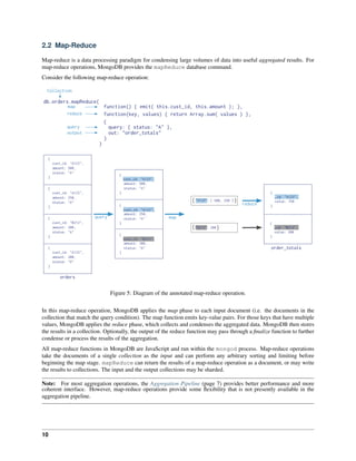 2.2 Map-Reduce 
Map-reduce is a data processing paradigm for condensing large volumes of data into useful aggregated results. For 
map-reduce operations, MongoDB provides the mapReduce database command. 
Consider the following map-reduce operation: 
Figure 5: Diagram of the annotated map-reduce operation. 
In this map-reduce operation, MongoDB applies the map phase to each input document (i.e. the documents in the 
collection that match the query condition). The map function emits key-value pairs. For those keys that have multiple 
values, MongoDB applies the reduce phase, which collects and condenses the aggregated data. MongoDB then stores 
the results in a collection. Optionally, the output of the reduce function may pass through a finalize function to further 
condense or process the results of the aggregation. 
All map-reduce functions in MongoDB are JavaScript and run within the mongod process. Map-reduce operations 
take the documents of a single collection as the input and can perform any arbitrary sorting and limiting before 
beginning the map stage. mapReduce can return the results of a map-reduce operation as a document, or may write 
the results to collections. The input and the output collections may be sharded. 
Note: For most aggregation operations, the Aggregation Pipeline (page 7) provides better performance and more 
coherent interface. However, map-reduce operations provide some flexibility that is not presently available in the 
aggregation pipeline. 
10 
 
