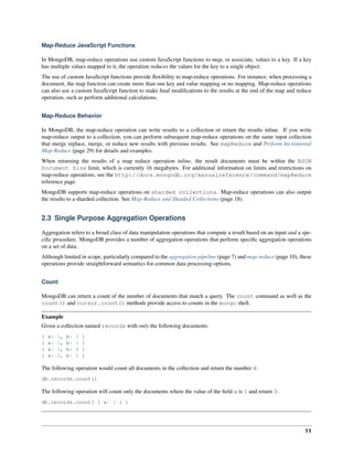 Map-Reduce JavaScript Functions 
In MongoDB, map-reduce operations use custom JavaScript functions to map, or associate, values to a key. If a key 
has multiple values mapped to it, the operation reduces the values for the key to a single object. 
The use of custom JavaScript functions provide flexibility to map-reduce operations. For instance, when processing a 
document, the map function can create more than one key and value mapping or no mapping. Map-reduce operations 
can also use a custom JavaScript function to make final modifications to the results at the end of the map and reduce 
operation, such as perform additional calculations. 
Map-Reduce Behavior 
In MongoDB, the map-reduce operation can write results to a collection or return the results inline. If you write 
map-reduce output to a collection, you can perform subsequent map-reduce operations on the same input collection 
that merge replace, merge, or reduce new results with previous results. See mapReduce and Perform Incremental 
Map-Reduce (page 29) for details and examples. 
When returning the results of a map reduce operation inline, the result documents must be within the BSON 
Document Size limit, which is currently 16 megabytes. For additional information on limits and restrictions on 
map-reduce operations, see the http://docs.mongodb.org/manualreference/command/mapReduce 
reference page. 
MongoDB supports map-reduce operations on sharded collections. Map-reduce operations can also output 
the results to a sharded collection. See Map-Reduce and Sharded Collections (page 18). 
2.3 Single Purpose Aggregation Operations 
Aggregation refers to a broad class of data manipulation operations that compute a result based on an input and a spe-cific 
procedure. MongoDB provides a number of aggregation operations that perform specific aggregation operations 
on a set of data. 
Although limited in scope, particularly compared to the aggregation pipeline (page 7) and map-reduce (page 10), these 
operations provide straightforward semantics for common data processing options. 
Count 
MongoDB can return a count of the number of documents that match a query. The count command as well as the 
count() and cursor.count() methods provide access to counts in the mongo shell. 
Example 
Given a collection named records with only the following documents: 
{ a: 1, b: 0 } 
{ a: 1, b: 1 } 
{ a: 1, b: 4 } 
{ a: 2, b: 2 } 
The following operation would count all documents in the collection and return the number 4: 
db.records.count() 
The following operation will count only the documents where the value of the field a is 1 and return 3: 
db.records.count( { a: 1 } ) 
11 
 