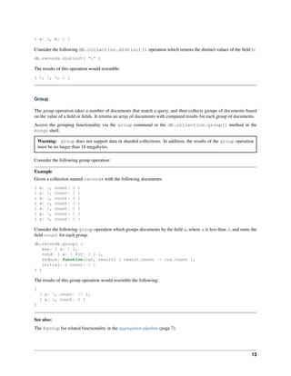 { a: 2, b: 2 } 
Consider the following db.collection.distinct() operation which returns the distinct values of the field b: 
db.records.distinct( "b" ) 
The results of this operation would resemble: 
[ 0, 1, 4, 2 ] 
Group 
The group operation takes a number of documents that match a query, and then collects groups of documents based 
on the value of a field or fields. It returns an array of documents with computed results for each group of documents. 
Access the grouping functionality via the group command or the db.collection.group() method in the 
mongo shell. 
Warning: group does not support data in sharded collections. In addition, the results of the group operation 
must be no larger than 16 megabytes. 
Consider the following group operation: 
Example 
Given a collection named records with the following documents: 
{ a: 1, count: 4 } 
{ a: 1, count: 2 } 
{ a: 1, count: 4 } 
{ a: 2, count: 3 } 
{ a: 2, count: 1 } 
{ a: 1, count: 5 } 
{ a: 4, count: 4 } 
Consider the following group operation which groups documents by the field a, where a is less than 3, and sums the 
field count for each group: 
db.records.group( { 
key: { a: 1 }, 
cond: { a: { $lt: 3 } }, 
reduce: function(cur, result) { result.count += cur.count }, 
initial: { count: 0 } 
} ) 
The results of this group operation would resemble the following: 
[ 
{ a: 1, count: 15 }, 
{ a: 2, count: 4 } 
] 
See also: 
The $group for related functionality in the aggregation pipeline (page 7). 
13 
 