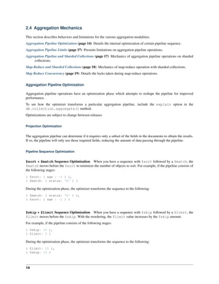 2.4 Aggregation Mechanics 
This section describes behaviors and limitations for the various aggregation modalities. 
Aggregation Pipeline Optimization (page 14) Details the internal optimization of certain pipeline sequence. 
Aggregation Pipeline Limits (page 17) Presents limitations on aggregation pipeline operations. 
Aggregation Pipeline and Sharded Collections (page 17) Mechanics of aggregation pipeline operations on sharded 
collections. 
Map-Reduce and Sharded Collections (page 18) Mechanics of map-reduce operation with sharded collections. 
Map Reduce Concurrency (page 19) Details the locks taken during map-reduce operations. 
Aggregation Pipeline Optimization 
Aggregation pipeline operations have an optimization phase which attempts to reshape the pipeline for improved 
performance. 
To see how the optimizer transforms a particular aggregation pipeline, include the explain option in the 
db.collection.aggregate() method. 
Optimizations are subject to change between releases. 
Projection Optimization 
The aggregation pipeline can determine if it requires only a subset of the fields in the documents to obtain the results. 
If so, the pipeline will only use those required fields, reducing the amount of data passing through the pipeline. 
Pipeline Sequence Optimization 
$sort + $match Sequence Optimization When you have a sequence with $sort followed by a $match, the 
$match moves before the $sort to minimize the number of objects to sort. For example, if the pipeline consists of 
the following stages: 
{ $sort: { age : -1 } }, 
{ $match: { status: 'A' } } 
During the optimization phase, the optimizer transforms the sequence to the following: 
{ $match: { status: 'A' } }, 
{ $sort: { age : -1 } } 
$skip + $limit Sequence Optimization When you have a sequence with $skip followed by a $limit, the 
$limit moves before the $skip. With the reordering, the $limit value increases by the $skip amount. 
For example, if the pipeline consists of the following stages: 
{ $skip: 10 }, 
{ $limit: 5 } 
During the optimization phase, the optimizer transforms the sequence to the following: 
{ $limit: 15 }, 
{ $skip: 10 } 
14 
 