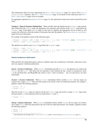 This optimization allows for more opportunities for $sort + $limit Coalescence (page 15), such as with $sort + 
$skip + $limit sequences. See $sort + $limit Coalescence (page 15) for details on the coalescence and $sort + 
$skip + $limit Sequence (page 16) for an example. 
For aggregation operations on sharded collections (page 17), this optimization reduces the results returned from each 
shard. 
$redact + $match Sequence Optimization When possible, when the pipeline has the $redact stage immedi-ately 
followed by the $match stage, the aggregation can sometimes add a portion of the $match stage before the 
$redact stage. If the added $match stage is at the start of a pipeline, the aggregation can use an index as well 
as query the collection to limit the number of documents that enter the pipeline. See Pipeline Operators and Indexes 
(page 9) for more information. 
For example, if the pipeline consists of the following stages: 
{ $redact: { $cond: { if: { $eq: [ "$level", 5 ] }, then: "$$PRUNE", else: "$$DESCEND" } } }, 
{ $match: { year: 2014, category: { $ne: "Z" } } } 
The optimizer can add the same $match stage before the $redact stage: 
{ $match: { year: 2014 } }, 
{ $redact: { $cond: { if: { $eq: [ "$level", 5 ] }, then: "$$PRUNE", else: "$$DESCEND" } } }, 
{ $match: { year: 2014, category: { $ne: "Z" } } } 
Pipeline Coalescence Optimization 
When possible, the optimization phase coalesces a pipeline stage into its predecessor. Generally, coalescence occurs 
after any sequence reordering optimization. 
$sort + $limit Coalescence When a $sort immediately precedes a $limit, the optimizer can coalesce the 
$limit into the $sort. This allows the sort operation to only maintain the top n results as it progresses, where 
n is the specified limit, and MongoDB only needs to store n items in memory 1. See sort-and-memory for more 
information. 
$limit + $limit Coalescence When a $limit immediately follows another $limit, the two stages can 
coalesce into a single $limit where the limit amount is the smaller of the two initial limit amounts. For example, a 
pipeline contains the following sequence: 
{ $limit: 100 }, 
{ $limit: 10 } 
Then the second $limit stage can coalesce into the first $limit stage and result in a single $limit stage where 
the limit amount 10 is the minimum of the two initial limits 100 and 10. 
{ $limit: 10 } 
$skip + $skip Coalescence When a $skip immediately follows another $skip, the two stages can coalesce 
into a single $skip where the skip amount is the sum of the two initial skip amounts. For example, a pipeline contains 
the following sequence: 
{ $skip: 5 }, 
{ $skip: 2 } 
1 The optimization will still apply when allowDiskUse is true and the n items exceed the aggregation memory limit (page 17). 
15 
 