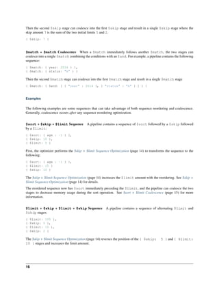 Then the second $skip stage can coalesce into the first $skip stage and result in a single $skip stage where the 
skip amount 7 is the sum of the two initial limits 5 and 2. 
{ $skip: 7 } 
$match + $match Coalescence When a $match immediately follows another $match, the two stages can 
coalesce into a single $match combining the conditions with an $and. For example, a pipeline contains the following 
sequence: 
{ $match: { year: 2014 } }, 
{ $match: { status: "A" } } 
Then the second $match stage can coalesce into the first $match stage and result in a single $match stage 
{ $match: { $and: [ { "year" : 2014 }, { "status" : "A" } ] } } 
Examples 
The following examples are some sequences that can take advantage of both sequence reordering and coalescence. 
Generally, coalescence occurs after any sequence reordering optimization. 
$sort + $skip + $limit Sequence A pipeline contains a sequence of $sort followed by a $skip followed 
by a $limit: 
{ $sort: { age : -1 } }, 
{ $skip: 10 }, 
{ $limit: 5 } 
First, the optimizer performs the $skip + $limit Sequence Optimization (page 14) to transforms the sequence to the 
following: 
{ $sort: { age : -1 } }, 
{ $limit: 15 } 
{ $skip: 10 } 
The $skip + $limit Sequence Optimization (page 14) increases the $limit amount with the reordering. See $skip + 
$limit Sequence Optimization (page 14) for details. 
The reordered sequence now has $sort immediately preceding the $limit, and the pipeline can coalesce the two 
stages to decrease memory usage during the sort operation. See $sort + $limit Coalescence (page 15) for more 
information. 
$limit + $skip + $limit + $skip Sequence A pipeline contains a sequence of alternating $limit and 
$skip stages: 
{ $limit: 100 }, 
{ $skip: 5 }, 
{ $limit: 10 }, 
{ $skip: 2 } 
The $skip + $limit Sequence Optimization (page 14) reverses the position of the { $skip: 5 } and { $limit: 
10 } stages and increases the limit amount: 
16 
 